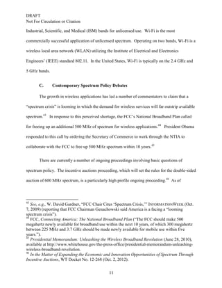 DRAFT
Not For Circulation or Citation
11
Industrial, Scientific, and Medical (ISM) bands for unlicensed use. Wi-Fi is the most
commercially successful application of unlicensed spectrum. Operating on two bands, Wi-Fi is a
wireless local area network (WLAN) utilizing the Institute of Electrical and Electronics
Engineers’ (IEEE) standard 802.11. In the United States, Wi-Fi is typically on the 2.4 GHz and
5 GHz bands.
Contemporary Spectrum Policy DebatesC.
The growth in wireless applications has led a number of commentators to claim that a
“spectrum crisis” is looming in which the demand for wireless services will far outstrip available
spectrum.43
In response to this perceived shortage, the FCC’s National Broadband Plan called
for freeing up an additional 500 MHz of spectrum for wireless applications.44
President Obama
responded to this call by ordering the Secretary of Commerce to work through the NTIA to
collaborate with the FCC to free up 500 MHz spectrum within 10 years.45
There are currently a number of ongoing proceedings involving basic questions of
spectrum policy. The incentive auctions proceeding, which will set the rules for the double-sided
auction of 600 MHz spectrum, is a particularly high profile ongoing proceeding.46
As of
43
See, e.g., W. David Gardner, “FCC Chair Cites ‘Spectrum Crisis,’” INFORMATIONWEEK (Oct.
7, 2009) (reporting that FCC Chairman Genachowski said America is a facing a “looming
spectrum crisis”).
44
FCC, Connecting America: The National Broadband Plan (“The FCC should make 500
megahertz newly available for broadband use within the next 10 years, of which 300 megahertz
between 225 MHz and 3.7 GHz should be made newly available for mobile use within five
years.”).
45
Presidential Memorandum: Unleashing the Wireless Broadband Revolution (June 28, 2010),
available at http://www.whitehouse.gov/the-press-office/presidential-memorandum-unleashing-
wireless-broadband-revolution.
46
In the Matter of Expanding the Economic and Innovation Opportunities of Spectrum Through
Incentive Auctions, WT Docket No. 12-268 (Oct. 2, 2012).
 