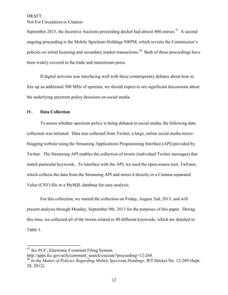 DRAFT
Not For Circulation or Citation
12
September 2013, the Incentive Auctions proceeding docket had almost 800 entries.47
A second
ongoing proceeding is the Mobile Spectrum Holdings NRPM, which revisits the Commission’s
policies on initial licensing and secondary market transactions.48
Both of these proceedings have
been widely covered in the trade and mainstream press.
If digital activism was interfacing well with these contemporary debates about how to
free up an additional 500 MHz of spetrum, we should expect to see significant discussions about
the underlying spectrum policy decisions on social media.
IV. Data Collection
To assess whether spectrum policy is being debated in social media, the following data
collection was initiated. Data was collected from Twitter, a large, online social media micro-
blogging website using the Streaming Applications Programming Interface (API) provided by
Twitter. The Streaming API enables the collection of tweets (individual Twitter messages) that
match particular keywords. To interface with the API, we used the open-source tool, TwEater,
which collects the data from the Streaming API and stores it directly in a Comma-separated
Value (CSV) file or a MySQL database for easy analysis.
For this collection, we started the collection on Friday, August 2nd, 2013, and will
present analysis through Monday, September 9th, 2013 for the purposes of this paper. During
this time, we collected all of the tweets related to 40 different keywords, which are detailed in
Table 1.
47
See FCC, Electronic Comment Filing System,
http://apps.fcc.gov/ecfs/comment_search/execute?proceeding=12-268.
48
In the Matter of Policies Regarding Mobile Spectrum Holdings, WT Docket No. 12-269 (Sept.
28, 2012).
 