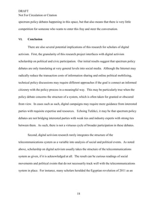 DRAFT
Not For Circulation or Citation
18
spectrum policy debates happening in this space, but that also means that there is very little
competition for someone who wants to enter this fray and steer the conversation.
VI. Conclusion
There are also several potential implications of this research for scholars of digital
activism. First, the granularity of this research project interfaces with digital activism
scholarship on political and civic participation. Our initial results suggest that spectrum policy
debates are only translating at very general levels into social media. Although the Internet may
radically reduce the transaction costs of information sharing and online political mobilizing,
technical policy discussions may require different approaches if the goal is connect an informed
citizenry with the policy process in a meaningful way. This may be particularly true when the
policy debate concerns the structure of a system, which is often taken for granted or obscured
from view. In cases such as such, digital campaigns may require more guidance from interested
parties with requisite expertise and resources. Echoing Tufekci, it may be that spectrum policy
debates are not bridging interested parties with weak ties and industry experts with strong ties
between them. As such, there is not a virtuous cycle of broader participation in these debates.
Second, digital activism research rarely integrates the structure of the
telecommunications system as a variable into analysis of social and political events. As noted
above, scholarship on digital activism usually takes the structure of the telecommunications
system as given, if it is acknowledged at all. The result can be curious readings of social
movements and political events that do not necessarily track well with the telecommunications
system in place. For instance, many scholars heralded the Egyptian revolution of 2011 as an
 