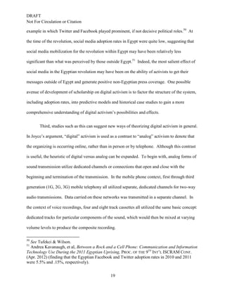 DRAFT
Not For Circulation or Citation
19
example in which Twitter and Facebook played prominent, if not decisive political roles.50
At
the time of the revolution, social media adoption rates in Egypt were quite low, suggesting that
social media mobilization for the revolution within Egypt may have been relatively less
significant than what was perceived by those outside Egypt.51
Indeed, the most salient effect of
social media in the Egyptian revolution may have been on the ability of activists to get their
messages outside of Egypt and generate positive non-Egyptian press coverage. One possible
avenue of development of scholarship on digital activism is to factor the structure of the system,
including adoption rates, into predictive models and historical case studies to gain a more
comprehensive understanding of digital activism’s possibilities and effects.
Third, studies such as this can suggest new ways of theorizing digital activism in general.
In Joyce’s argument, “digital” activism is used as a contrast to “analog” activism to denote that
the organizing is occurring online, rather than in person or by telephone. Although this contrast
is useful, the heuristic of digital versus analog can be expanded. To begin with, analog forms of
sound transmission utilize dedicated channels or connections that open and close with the
beginning and termination of the transmission. In the mobile phone context, first through third
generation (1G, 2G, 3G) mobile telephony all utilized separate, dedicated channels for two-way
audio transmissions. Data carried on these networks was transmitted in a separate channel. In
the context of voice recordings, four and eight track cassettes all utilized the same basic concept:
dedicated tracks for particular components of the sound, which would then be mixed at varying
volume levels to produce the composite recording.
50
See Tufekci & Wilson.
51
Andrea Kavanaugh, et al, Between a Rock and a Cell Phone: Communication and Information
Technology Use During the 2011 Egyptian Uprising, PROC. OF THE 9TH
INT’L ISCRAM CONF.
(Apr. 2012) (finding that the Egyptian Facebook and Twitter adoption rates in 2010 and 2011
were 5.5% and .15%, respectively).
 