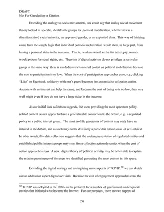 DRAFT
Not For Circulation or Citation
20
Extending the analogy to social movements, one could say that analog social movement
theory looked to specific, identifiable groups for political mobilization, whether it was a
disenfranchised racial minority, an oppressed gender, or an exploited class. This way of thinking
came from the simple logic that individual political mobilization would stem, in large part, from
having a personal stake in the outcome. That is, workers would strike for better pay, women
would protest for equal rights, etc. Theorists of digital activism do not privilege a particular
group in the same way: there is no dedicated channel of protest or political mobilization because
the cost to participation is so low. When the cost of participation approaches zero, e.g., clicking
“Like” on Facebook, solidarity with one’s peers becomes less essential to collection action.
Anyone with an interest can help the cause, and because the cost of doing so is so low, they very
well might even if they do not have a large stake in the outcome.
As our initial data collection suggests, the users providing the most spectrum policy
related content do not appear to have a generalizable connection to the debate, e.g., a regulated
policy or a public interest group. The most prolific generators of content may only have an
interest in the debate, and as such may not be driven by a particular robust sense of self-interest.
In other words, this data collection suggests that the underrepresentation of regulated entities and
established public interest groups may stem from collective action dynamics when the cost of
action approaches zero. A new, digital theory of political activity may be better able to explain
the relative prominence of the users we identified generating the most content in this space.
Extending the digital analogy and analogizing some aspects of TCP/IP, 52
we can sketch
out an additional aspect digital activism. Because the cost of engagement approaches zero, the
52
TCP/IP was adopted in the 1980s as the protocol for a number of government and corporate
entities that initiated what became the Internet. For our purposes, there are two aspects of
 