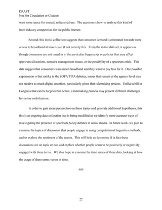 DRAFT
Not For Circulation or Citation
22
want more space for mutual, unlicensed use. The question is how to analyze this kind of
inter-industry competition for the public interest.
Second, this initial collection suggests that consumer demand is orientated towards more
access to broadband at lower cost, if not entirely free. From the initial data set, it appears as
though consumers are not tuned in to the particular frequencies or policies that may affect
spectrum allocations, network management issues, or the possibility of a spectrum crisis. This
data suggest that consumers want more broadband and they want to pay less for it. One possible
explanation is that unlike in the SOPA/PIPA debates, issues that remain at the agency level may
not receive as much digital attention, particularly given that rulemaking process. Unlike a bill in
Congress that can be targeted for defeat, a rulemaking process may present different challenges
for online mobilization.
In order to gain more perspective on these topics and generate additional hypotheses, this
this is an ongoing data collection that is being modified as we identify more accurate ways of
investigating the presence of spectrum policy debates in social media. In future work, we plan to
examine the topics of discussion that people engage in using computational linguistics methods,
and to explore the sentiment of the tweets. This will help us determine if in fact these
discussions are on topic or not, and explore whether people seem to be positively or negatively
engaged with these terms. We also hope to examine the time series of these data, looking at how
the usage of these terms varies in time.
###
 