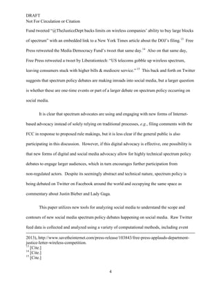 DRAFT
Not For Circulation or Citation
4
Fund tweeted “@TheJusticeDept backs limits on wireless companies’ ability to buy large blocks
of spectrum” with an embedded link to a New York Times article about the DOJ’s filing.13
Free
Press retweeted the Media Democracy Fund’s tweet that same day.14
Also on that same day,
Free Press retweeted a tweet by Liberationtech: “US telecoms gobble up wireless spectrum,
leaving consumers stuck with higher bills & mediocre service.” 15
This back and forth on Twitter
suggests that spectrum policy debates are making inroads into social media, but a larger question
is whether these are one-time events or part of a larger debate on spectrum policy occurring on
social media.
It is clear that spectrum advocates are using and engaging with new forms of Internet-
based advocacy instead of solely relying on traditional processes, e.g., filing comments with the
FCC in response to proposed rule makings, but it is less clear if the general public is also
participating in this discussion. However, if this digital advocacy is effective, one possibility is
that new forms of digital and social media advocacy allow for highly technical spectrum policy
debates to engage larger audiences, which in turn encourages further participation from
non-regulated actors. Despite its seemingly abstract and technical nature, spectrum policy is
being debated on Twitter on Facebook around the world and occupying the same space as
commentary about Justin Bieber and Lady Gaga.
This paper utilizes new tools for analyzing social media to understand the scope and
contours of new social media spectrum policy debates happening on social media. Raw Twitter
feed data is collected and analyzed using a variety of computational methods, including event
2013), http://www.savetheinternet.com/press-release/103843/free-press-applauds-department-
justice-letter-wireless-competition.
13
[Cite.]
14
[Cite.]
15
[Cite.]
 