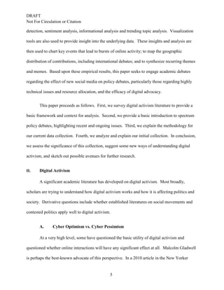 DRAFT
Not For Circulation or Citation
5
detection, sentiment analysis, informational analysis and trending topic analysis. Visualization
tools are also used to provide insight into the underlying data. These insights and analysis are
then used to chart key events that lead to bursts of online activity; to map the geographic
distribution of contributions, including international debates; and to synthesize recurring themes
and memes. Based upon these empirical results, this paper seeks to engage academic debates
regarding the effect of new social media on policy debates, particularly those regarding highly
technical issues and resource allocation, and the efficacy of digital advocacy.
This paper proceeds as follows. First, we survey digital activism literature to provide a
basic framework and context for analysis. Second, we provide a basic introduction to spectrum
policy debates, highlighting recent and ongoing issues. Third, we explain the methodology for
our current data collection. Fourth, we analyze and explain our initial collection. In conclusion,
we assess the significance of this collection, suggest some new ways of understanding digital
activism, and sketch out possible avenues for further research.
II. Digital Activism
A significant academic literature has developed on digital activism. Most broadly,
scholars are trying to understand how digital activism works and how it is affecting politics and
society. Derivative questions include whether established literatures on social movements and
contested politics apply well to digital activism.
Cyber Optimism vs. Cyber PessimismA.
At a very high level, some have questioned the basic utility of digital activism and
questioned whether online interactions will have any significant effect at all. Malcolm Gladwell
is perhaps the best-known advocate of this perspective. In a 2010 article in the New Yorker
 