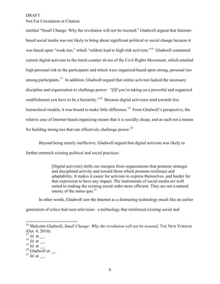 DRAFT
Not For Circulation or Citation
6
entitled “Small Change: Why the revolution will not be tweeted,” Gladwell argued that Internet-
based social media was not likely to bring about significant political or social change because it
was based upon “weak ties,” which “seldom lead to high-risk activism.”16
Gladwell contrasted
current digital activism to the lunch counter sit-ins of the Civil Rights Movement, which entailed
high personal risk to the participants and which were organized based upon strong, personal ties
among participants.17
In addition, Gladwell argued that online activism lacked the necessary
discipline and organization to challenge power: “[I]f you’re taking on a powerful and organized
establishment you have to be a hierarchy.”18
Because digital activisms tend towards less
hierarchical models, it was bound to make little difference.19
From Gladwell’s perspective, the
relative ease of Internet based organizing means that it is socially cheap, and as such not a means
for building strong ties that can effectively challenge power.20
Beyond being merely ineffective, Gladwell argued that digital activism was likely to
further entrench existing political and social practices:
[Digital activism] shifts our energies from organizations that promote strategic
and disciplined activity and toward those which promote resilience and
adaptability. It makes it easier for activists to express themselves, and harder for
that expression to have any impact. The instruments of social media are well
suited to making the existing social order more efficient. They are not a natural
enemy of the status quo.21
In other words, Gladwell saw the Internet as a distracting technology much like an earlier
generation of critics had seen television: a technology that reinforced existing social and
16
Malcolm Gladwell, Small Change: Why the revolution will not be tweeted, THE NEW YORKER
(Oct. 4, 2010).
17
Id. at __.
18
Id. at __.
19
Id. at __.
20
Gladwell at __.
21
Id. at __.
 