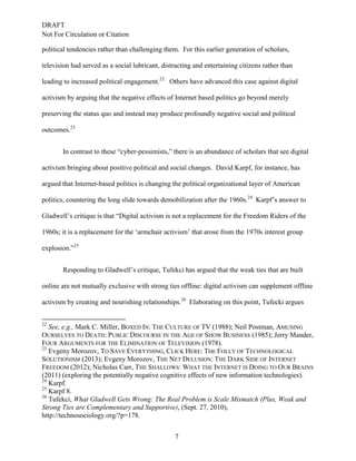 DRAFT
Not For Circulation or Citation
7
political tendencies rather than challenging them. For this earlier generation of scholars,
television had served as a social lubricant, distracting and entertaining citizens rather than
leading to increased political engagement.22
Others have advanced this case against digital
activism by arguing that the negative effects of Internet based politics go beyond merely
preserving the status quo and instead may produce profoundly negative social and political
outcomes.23
In contrast to these “cyber-pessimists,” there is an abundance of scholars that see digital
activism bringing about positive political and social changes. David Karpf, for instance, has
argued that Internet-based politics is changing the political organizational layer of American
politics, countering the long slide towards demobilization after the 1960s.24
Karpf’s answer to
Gladwell’s critique is that “Digital activism is not a replacement for the Freedom Riders of the
1960s; it is a replacement for the ‘armchair activism’ that arose from the 1970s interest group
explosion.”25
Responding to Gladwell’s critique, Tufekci has argued that the weak ties that are built
online are not mutually exclusive with strong ties offline: digital activism can supplement offline
activism by creating and nourishing relationships.26
Elaborating on this point, Tufecki argues
22
See, e.g., Mark C. Miller, BOXED IN: THE CULTURE OF TV (1988); Neil Postman, AMUSING
OURSELVES TO DEATH: PUBLIC DISCOURSE IN THE AGE OF SHOW BUSINESS (1985); Jerry Mander,
FOUR ARGUMENTS FOR THE ELIMINATION OF TELEVISION (1978).
23
Evgeny Morozov, TO SAVE EVERYTHING, CLICK HERE: THE FOLLY OF TECHNOLOGICAL
SOLUTIONISM (2013); Evgeny Morozov, THE NET DELUSION: THE DARK SIDE OF INTERNET
FREEDOM (2012); Nicholas Carr, THE SHALLOWS: WHAT THE INTERNET IS DOING TO OUR BRAINS
(2011) (exploring the potentially negative cognitive effects of new information technologies).
24
Karpf.
25
Karpf 8.
26
Tufekci, What Gladwell Gets Wrong: The Real Problem is Scale Mismatch (Plus, Weak and
Strong Ties are Complementary and Supportive), (Sept. 27, 2010),
http://technosociology.org/?p=178.
 