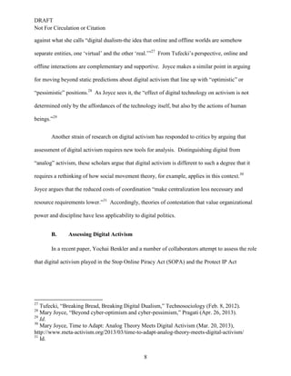 DRAFT
Not For Circulation or Citation
8
against what she calls “digital dualism-the idea that online and offline worlds are somehow
separate entities, one ‘virtual’ and the other ‘real.’”27
From Tufecki’s perspective, online and
offline interactions are complementary and supportive. Joyce makes a similar point in arguing
for moving beyond static predictions about digital activism that line up with “optimistic” or
“pessimistic” positions.28
As Joyce sees it, the “effect of digital technology on activism is not
determined only by the affordances of the technology itself, but also by the actions of human
beings.”29
Another strain of research on digital activism has responded to critics by arguing that
assessment of digital activism requires new tools for analysis. Distinguishing digital from
“analog” activism, these scholars argue that digital activism is different to such a degree that it
requires a rethinking of how social movement theory, for example, applies in this context.30
Joyce argues that the reduced costs of coordination “make centralization less necessary and
resource requirements lower.”31
Accordingly, theories of contestation that value organizational
power and discipline have less applicability to digital politics.
Assessing Digital ActivismB.
In a recent paper, Yochai Benkler and a number of collaborators attempt to assess the role
that digital activism played in the Stop Online Piracy Act (SOPA) and the Protect IP Act
27
Tufecki, “Breaking Bread, Breaking Digital Dualism,” Technosociology (Feb. 8, 2012).
28
Mary Joyce, “Beyond cyber-optimism and cyber-pessimism,” Pragati (Apr. 26, 2013).
29
Id.
30
Mary Joyce, Time to Adapt: Analog Theory Meets Digital Activism (Mar. 20, 2013),
http://www.meta-activism.org/2013/03/time-to-adapt-analog-theory-meets-digital-activism/
31
Id.
 