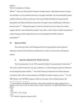 DRAFT
Not For Circulation or Citation
9
(PIPA).32
These two bills ignited a firestorm of digital protest. Based upon analysis of online
text and links as well as informal interviews, the paper found that “the networked public sphere
enabled a dynamic and diverse discourse that involved both individual and organizational
participants and offered substantive discussion of complex issues contributing to affirmative
political action.”33
Although the paper’s results are limited to one case study, the evidence
suggests that the “networked political sphere” may offer a viable “option in public contestation,”
empowering previously marginalized actors and expanding the breadth of political
participation.34
III. Spectrum Policy
This section provides a brief background for the ongoing debates about spectrum
allocation, from the initial allocation of spectrum for wireless services to the contemporary
debates.
Spectrum Allocation for Wireless ServicesA.
The Communications Act of 1934 created the Federal Communications Commission. 35
The newly created Commission was given authority over electromagnetic spectrum allocations
for the burgeoning radio industry.36
The initial licensing of spectrum for Cellular spectrum
occurred in 1982, with an initial allocation of 40 MHz for mobile wireless services.37
Two 20
MHz blocks in the 800 MHz frequency band were licensed, with one block going to the
32
Yochai Benkler, Hal Roberts, Rob Faris, Alicia Solow-Niederman, Bruce Etling, SOCIAL
MOBILIZATION AND THE NETWORKED PUBLIC SPHERE: MAPPING THE SOPA-PIPA DEBATE (July
2013).
33
Id.
34
Id.
35
47 U.S.C. § 151, et seq.
36
Id.
37
16th
Mobile Competition Report at 261.
 