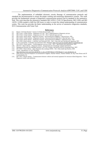 Automotive Diagnostics Communication Protocols Analysis-KWP2000, CAN, and UDS
DOI: 10.9790/2834-10112031 www.iosrjournals.org 31 | Page
The implementation of embedded electronic circuits theusage of communication protocols and
standards has becomeessential to ensure the proper working and monitoring ofautomotive systems. This work
provides the fundamental concepts of diagnostics communication protocol and its standards in the automotive
field. This work describes the automotive standards ISO 14230-3, CAN 2.0 Specification, ISO 11898, and ISO
14229-1 (UDS) needed to fulfil the OSI layers in order to extent the related understanding of communication
system. This work has provides the better understanding on the service of automotive diagnostics standards,
ECU Communication with Tester Tool.
References
[1]. Bosch. “CAN Specification”, Version 2.0, Robert Bosch GmbH, 1991.
[2]. ISO 15765-3 - Road vehicles – Diagnostics on CAN – Part 3: Implementation of diagnostic services.
[3]. ISO 15765-2 - Road vehicles – Diagnostics on CAN – Part 2: Network layer services.
[4]. ISO 14230-1- Road vehicle – Diagnostics Systems – Keyword Protocol 2000Part 1: Physical layer, 1999
[5]. ISO 14230-2 - Road vehicles – Diagnostics Systems - Keyword Protocol 2000 Part 2: Data link layer, 1999
[6]. ISO 14230-3- Road vehicles – Diagnostics Systems - Keyword Protocol 2000Part 3: Application layer, 1999
[7]. ISO 11898-1-Road vehicles – Controller Area Network (CAN) – Part 1: Data link layer and physical signalling, 2003.
[8]. CAN in Automation. “Controller Area Network (CAN)” [Website], http://www.can-cia.org/index.php?id=systemdesign-can
[9]. ISO 14229-1- Road vehicles – Unified diagnostic services (UDS) – Part 1: Specification and requirements, 2005
[10]. ISO 9141 - Road vehicles – Diagnostic Systems – Requirements for interchange of digital information.
[11]. Multiplexed Networks for Embedded Systems: CAN, LIN, FlexRay, and Safe-by-Wire by Dominique Paret. 2007.
[12]. ISO 22901-1 Road vehicles – Open diagnostic data exchange (ODX) – Part 1:Data model specification, 2008.
[13]. Vector: “Introduction to CAN” [Website],
http://elearning.vector.com/index.php?&wbt_ls_seite_id=489557&root=378422&seite=vl_can_introduction_en
[14]. ODX Process from the Perspective of anAutomotive Supplier, Dietmar Natterer, Thomas Ströbele, Dr.-Ing. Franz Krauss and ZF
Friedrichshafen AG
[15]. ISO 15031 -6 Road vehicles – Communication between vehicles and external equipment for emissions-related diagnostics – Part 6:
Diagnostic trouble code definitions.
 