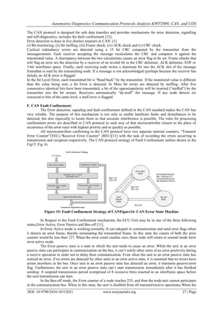 Automotive Diagnostics Communication Protocols Analysis-KWP2000, CAN, and UDS
DOI: 10.9790/2834-10112031 www.iosrjournals.org 27 | Page
The CAN protocol is designed for safe data transfers and provides mechanisms for error detection, signalling
and self-diagnostics, includes the fault confinement [13].
Error detection is done in five distinct manners in CAN: [1]
(i) Bit monitoring, (ii) bit stuffing, (iii) Frame check, (iv) ACK check and (v) CRC check.
Cyclical redundancy errors are detected using a 15 bit CRC computed by the transmitter from the
messagecontent. Each receiver accepting the message recalculates the CRC and compares it against the
transmitted value. A discrepancy between the two calculations causes an error flag to be set. Frame checks that
will flag an error are the detection by a receiver of an invalid bit in the CRC delimiter, ACK delimiter, EOF or
3-bit interframe space. Finally, each receiving node writes a dominant bit into the ACK slot of the message
framethat is read by the transmitting node. If a message is not acknowledged (perhaps because the receiver has
failed), an ACK error is flagged.
In the bit Level Error, each transmitted bit is “Read back” by the transmitter. If the monitored value is different
than the value being sent, a bit Error is detected. In More bit errors are detected by stuffing: After five
consecutive identical bits have been transmitted, a bit of the oppositepolarity will be inserted (“stuffed”) by the
transmitter into the bit stream. Receivers automatically “de-stuff” the message. If any node detects six
consecutive bits of the same level, a stuff error is flagged.
F. CAN Fault Confinement:
The Error detection, signaling and fault confinement defined in the CAN standard makes the CAN bus
very reliable. The purpose of this mechanism is not only to enable hardware faults and disturbances to be
detected, but also especially to locate them so that accurate interference is possible. The rules for processing
confinement errors are described in CAN protocol in such way of that microcontroller closest to the place of
occurrence of the error react with highest priority and as quickly as possible.
All microcontrollers confirming to the CAN protocol have two separate internal counters, “Transmit
Error Counter”(TEC),“Receiver Error Counter” (REC)[11] with the task of recording the errors occurring in
transmission and reception respectively. The CAN protocol strategy of Fault Confinement outline shown in the
Fig15, Fig 16.
Figure 15: Fault Confinement Strategy of CANFigure16: CAN Error State Machine
In Respect to the Fault Confinement mechanism, the ECU Unit may be in one of the three following
status,Error Active, Error Passive and Bus-off [11].
In Error Active mode is working normally. It can takepart in communication and send error flags when
it detects an error frame, thereby terminating the transmitted frame. In this state the counts of both the error
counter would be less than 127. When the error count reaches zero, these node will return to normal mode form
error active mode.
The Error passive state is a state in which the unit tends to cause an error. While the unit in an error
passive state can participate in communication on the bus, it can’t notify other units of an error positively during
a receive operation in order not to delay their communication. Even when the unit in an error passive state has
noticed an error, if no errors are detected by other units in an error active state, it is assumed that no errors have
arisen anywhere in the bus. Once unit in an error passive state has detected an error, it transmits passive-error
flag. Furthermore, the unit in an error passive state can’t start transmission immediately after it has finished
sending. A suspend transmission period (comprised of 8 recessive bits) inserted in an interframe space before
the next transmission can start.
In the Bus-off mode, the Error counter of a node reaches 255, and then the node/unit cannot participate
in the communication bus. When in this state, the unit is disabled from all transmit/receive operations.When the
 