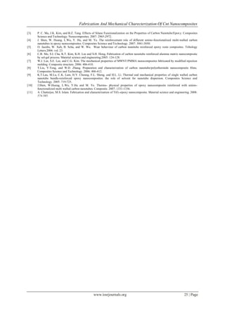 Fabrication And Mechanical Charecterization Of Cnt Nanocomposites
www.iosrjournals.org 25 | Page
[3] P. C. Ma, J.K. Kim, and B.Z. Tang. Effects of Silane Functionalization on the Properties of Carbon Nanotube/Epoxy. Composites
Science and Technology. Nanocomposites. 2007: 2965-2972.
[4] J. Shen, W. Huang, L.Wu, Y. Hu, and M. Ye. The reinforcement role of different amino-functionalized multi-walled carbon
nanotubes in epoxy nanocomposites. Composites Science and Technology. 2007: 3041-3050.
[5] O. Jacobs, W. Xub, B. Scha, and W. Wu. Wear behaviour of carbon nanotube reinforced epoxy resin composites. Tribology
Letters.2006. vol. 23.
[6] C.B. Mo, S.I. Cha, K.T. Kim, K.H. Lee and S.H. Hong, Fabrication of carbon nanotube reinforced alumina matrix nanocomposite
by sol-gel process. Material science and engineering.2005: 124-128.
[7] W.J. Lee, S.E. Lee, and C.G. Kim. The mechanical properties of MWNT/PMMA nanocomposites fabricated by modified injection
molding. Composite structure. 2006: 406-410.
[8] T.Liu, Y.Tong, and W.D. Zhang. Preparation and characterization of carbon nanotube/polyethermide nanocomposite films.
Composites Science and Technology. 2006: 406-412.
[9] K.T.Lau, M.Lu, C.K. Lam, H.Y. Cheung, F.L. Sheng, and H.L. Li. Thermal and mechanical properties of single walled carbon
nanotube bundle-reinforced epoxy nanocomposites: the role of solvent for nanotube dispersion. Composites Science and
Technology. 2005: 719-725.
[10] J.Shen, W.Huang, L.Wu, Y.Hu and M. Ye. Thermo- physical properties of epoxy nanocomposite reinforced with amino-
functionalized multi walled carbon nanotubes. Composite. 2007: 1331-1336.
[11] A. Chatterjee, M.S. Islam. Fabrication and characterization of TiO2-epoxy nanocomposite. Material science and engineering. 2008:
574-585.
 