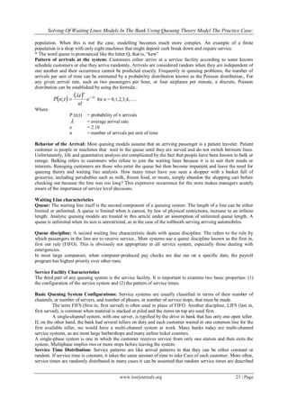 Solving Of Waiting Lines Models In The Bank Using Queuing Theory Model The Practice Case:
www.iosrjournals.org 23 | Page
population. When this is not the case, modelling becomes much more complex. An example of a finite
population is a shop with only eight machines that might deposit cash break down and require service.
* The word queue is pronounced like the letter Q, that is, “kew”
Pattern of arrivals at the system: Customers either arrive at a service facility according to some known
schedule customers or else they arrive randomly. Arrivals are considered random when they are independent of
one another and their occurrence cannot be predicted exactly. Frequently in queuing problems, the number of
arrivals per unit of time can be estimated by a probability distribution known as the Poisson distribution., For
any given arrival rate, such as two passengers per hour, or four airplanes per minute, a discrete, Poisson
distribution can be established by using the formula :
    t
n
e
n
t
tnP  

!
; for n = 0,1,2,3,4,......
Where
P (n;t) = probability of n arrivals
 = average arrival rate
e = 2.18
n = number of arrivals per unit of time
Behavior of the Arrival: Most queuing models assume that an arriving passenger is a patient traveler. Patient
customer is people or machines that wait in the queue until they are served and do not switch between lines.
Unfortunately, life and quantitative analysis are complicated by the fact that people have been known to balk or
renege. Balking refers to customers who refuse to join the waiting lines because it is to suit their needs or
interests. Reneging customers are those who enter the queue but then become impatient and leave the need for
queuing theory and waiting line analysis. How many times have you seen a shopper with a basket full of
groceries, including perishables such as milk, frozen food, or meats, simply abandon the shopping cart before
checking out because the line was too long? This expensive occurrence for the store makes managers acutely
aware of the importance of service level decisions.
Waiting Line characteristics
Queue: The waiting line itself is the second component of a queuing system. The length of a line can be either
limited or unlimited. A queue is limited when it cannot, by law of physical restrictions, increase to an infinite
length. Analytic queuing models are treated in this article under an assumption of unlimited queue length. A
queue is unlimited when its size is unrestricted, as in the case of the tollbooth serving arriving automobiles.
Queue discipline: A second waiting line characteristic deals with queue discipline. The refers to the rule by
which passengers in the line are to receive service., Most systems use a queue discipline known as the first in,
first out rule (FIFO). This is obviously not appropriate in all service system, especially those dealing with
emergencies.
In most large companies, when computer-produced pay checks are due out on a specific date, the payroll
program has highest priority over other runs.
Service Facility Characteristics
The third part of any queuing system is the service facility. It is important to examine two basic properties: (1)
the configuration of the service system and (2) the pattern of service times.
Basic Queuing System Configurations: Service systems are usually classified in terms of their number of
channels, or number of servers, and number of phases, or number of service stops, that must be made.
The term FIFS (first in, first served) is often used in place of FIFO. Another discipline, LIFS (last in,
first served), is common when material is stacked or piled and the items on top are used first.
A single-channel system, with one server, is typified by the drive in bank that has only one open teller.
If, on the other hand, the bank had several tellers on duty and each customer waited in one common line for the
first available teller, we would have a multi-channel system at work. Many banks today are multi-channel
service systems, as are most large barbershops and many airline ticket counters.
A single-phase system is one in which the customer receives service from only one station and then exits the
system. Multiphase implies two or more stops before leaving the system.
Service Time Distribution: Service patterns are like arrival patterns in that they can be either constant or
random. If service time is constant, it takes the same amount of time to take Care of each customer. More often,
service times are randomly distributed in many cases it can be assumed that random service times are described
 