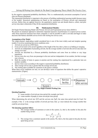 Solving Of Waiting Lines Models In The Bank Using Queuing Theory Model The Practice Case:
www.iosrjournals.org 24 | Page
by the negative exponential probability distribution. This is a mathematically convenient assumption if arrival
rates are Poisson distributed.
The exponential distribution is important to the process of building mathematical queuing models because many
of the models‟ theoretical underpinning are based on the assumption of Poisson arrivals and exponential
services. Before they are applied, however, the quantitative analyst can and should observe, collect, and pilot
service time data to determine if they fit the exponential distribution.
III. Mathematical Models:
3.1 Single-Channel Queuing Model with Poisson Arrivals and Exponential service times (M/M/1):
We present an analytical approach to determine important measures of performance in a typical service system.
After these numerical measures have been computed, it will be possible to add in cost data and begin to make
decisions that balance desirable service levels with waiting line service costs.
Assumptions of the Model
The single-channel, single-phase model considered here is one of the most widely used and simplest queuing
models. It involves assuming that seven conditions exits:
1. Arrivals are served on a FIFO basis.
2. Every arrival waits to be served regardless of the length of the line; that is, there is no balking or reneging.
3. Arrivals are independent of preceding arrivals, but the average number of arrivals (the arrival rate) does not
change over time.
4. Arrivals are described by a Poisson probability distribution and come from an infinite or very large
population.
5. Service time also vary from one passenger to the next and are independent of one another, but their average
rate is known.
6. Both the number of items in queue at anytime and the waiting line experienced by a particular item are
random variables.
7. Service times occur according to the negative exponential probability distribution.
8. Thee average service rate is greater than the average arrival rate.
9. The waiting space available for customers in the queue is infinite.
When these seven conditions are met, we can develop a series of equations that define the queue‟s operative
characteristics. [Figure]
Fig. Single-Channel Waiting Line
Queuing Equations
 = mean number of arrivals per time period (for example, per hour)
 = mean number of people or items served per time period.
When determining the arrival rate   and the services rate   , the same time period must be Used. For
example, if the  is the average number of arrivals per hour, then  must indicate the average number that
could be served per hour.
The Queuing equations follow:
1. The average number of customers or units in the system, Ls, that is, the number in line plus the
number being served :








1
Ls
2. The average time a customers spends in the system, Ws, that is, the time spent in line plus the time
spent being served :
Service
facility
Arrivals Departure
after service
System
 
