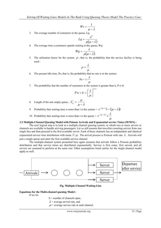 Solving Of Waiting Lines Models In The Bank Using Queuing Theory Model The Practice Case:
www.iosrjournals.org 25 | Page
 

1
Ws
3. The average number of customers in the queue, Lq:
 



2
Lq
4. The average time a customers spends waiting in the queue, Wq:
 


Wq
5. The utilisation factor for the system  , that is, the probability that the service facility is being
used :


 
6. The present idle time, Po, that is, the probability that no one is in the system:
Po = 1-


7. The probability that the number of customers in the system is greater than k, P n>k:
1







k
knP


8. Length of the non empty queue ;



qL
9. Probability that waiting time is more than t is the system =
 
 tte x


10. Probability that waiting time is more than t is the queue =
 


 t
e
3.2 Multiple-Channel Queuing Model with Poisson Arrivals and Exponential service Times (M/M/S) :
The next logical step is to look at a multiple channel queuing system, in which two or more servers or
channels are available to handle arriving passengers. Let us still assume that travellers awaiting service from one
single line and then proceed to the first available server. Each of these channels has an independent and identical
exponential service time distribution with mean /1 . The arrival process is Poisson with rate  . Arrivals will
join a single queue and enter the first available service channel.
The multiple-channel system presented here again assumes that arrivals follow a Poisson probability
distribution and that service times are distributed exponentially. Service is first come, first served, and all
servers are assumed to perform at the same rate. Other assumptions listed earlier for the single-channel model
apply as well.
Fig. Multiple-Channel Waiting Line
Equations for the Multi-channel queuing Model :
If we let
S = number of channels open,
 = average arrival rate, and
 = average service rate at each channel.
Server
Arrivals
Departure
after service
Server
Server
 