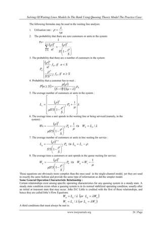 Solving Of Waiting Lines Models In The Bank Using Queuing Theory Model The Practice Case:
www.iosrjournals.org 26 | Page
The following formulas may be used in the waiting line analysis:
1. Utilisation rate :



s

2. The probability that there are zero customers or units in the system:
Po=
   











1
0
1!
!
1
S
n
Sn
S
S
n 

3. The probability that there are n number of customers in the system:
 










Sniff
SS
Sniff
n
P
Sn
n
n
n
,
!
,
!
0
0


4. Probability that a customer has to wait :
   
    0
!1





SS
SnP
5. The average number of customers or units in the system :
  


























1
1!
02
P
S
SS
L
S
s
6. The average time a unit spends in the waiting line or being serviced (namely, in the
system) :
 


 1
1!
02








 P
S
SS
Ws
S
Or /SS LW 
7. The average number of customers or units in line waiting for service :
 
02
1
1!
P
S
SS
L
S
q











Or  sq LL
8. The average time a customers or unit spends in the queue waiting for service:
 
02
1!
P
S
SS
W
S
q











Or

1
 sq WW
These equations are obviously more complex than the ones used in the single-channel model, yet they are used
in exactly the same fashion and provide the same type of information as did the simpler model.
Some General Operation Characteristic Relationship :
Certain relationships exist among specific operating characteristics for any queuing system in a steady state. A
steady state condition exists when a queuing system is in its normal stabilized operating condition, usually after
an initial or transient state that may occur. John D.C Little is credited with the first of these relationships, and
hence they are called little‟s Flow Equations.
 
 ssss
qqqq
WLorLW
WLorLW




/
/
A third conditions that must always be met is:
 