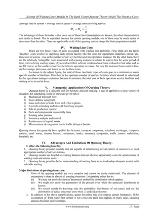 Solving Of Waiting Lines Models In The Bank Using Queuing Theory Model The Practice Case:
www.iosrjournals.org 27 | Page
Average time in system = average time in queue + average time receiving service

1
 qs WW
The advantage of these formulas is that once one of these four characteristics is known, the other characteristics
can easily be found. This is important because for certain queuing models, one of these may be much easier to
determine than the other. There are applicable to all of the queuing system except the finite populations model.
IV. Waiting Line Cost:
There are two basic types of costs associated with waiting-line problems. First, there are the fairly
„tangible‟ costs involve in operating each service facility like the costs for equipment, materials, labour, etc.
these cost of course , rise as the number of service facilities put into operation increase. On the other hand, there
are the relatively „intangible‟ costs associated with causing customers to have to wait in line for some period of
time prior to being waiting upon- physical discomfort, adverse emotional reactions, reduced or lost sales and so
on. Of course, as the number of service facilities in operation increases, the time the customer has to wait in line,
on the average, decreases, and hence so too do these costs.
As shown in the adjoin figure, the total of these two basic types of costs goes to a minimum at some
specific number of facilities. This then is the optimum number of service facilities which should be scheduled
by the operations manager- optimum because it minimize the total cost of both operation service facilities and
waiting to be served at them.
V. Managerial Applications Of Queuing Theory:
Queuing theory is a valuable tool for business decision-making. It can be applied to a wide variety of
situations for scheduling. Some of these are given below-
a) Mechanical transport fleet
b) Scare defense equipment
c) Issue and return of tools from tool cribs in plants
d) Aircrafts at landing and take-off from busy airports
e) Jobs in production control
f) Parts and components in assembly lines
g) Routing sales persons
h) Inventory analysis and control
i) Replacement of capital assets
j) Minimization of congestion due to traffic delays at booths.
Queuing theory has generally been applied by factories, transport companies, telephone exchanges, computer
centres, retail stores, cinema houses, restaurants, banks, insurance companies, traffic control authorities,
hospitals, etc.
VI. Advantages And Limitations Of Queuing Theory-
It offers the following benefits:
1. Queuing theory provides models that are capable of determining arrival pattern of customers or most
appropriate number of service stations.
2. Queuing models are helpful in creating balance between the two opportunity costs for optimization of
waiting costs and service costs.
3. Queuing theory provides better understanding of waiting lines so as to develop adequate service with
tolerable waiting.
Major limitations of queuing theory are:
1. Most of the queuing models are very complex and cannot be easily understood. The element of
uncertainty is there in almost all queuing situations. Uncertainty arises due to:
(i) We may not know the form of theoretical probability distribution which applies.
(ii) We might not know the parameters of the process even when the particular distribution is
known.
(iii) We would simply be knowing only the probability distribution of out-comes and not the
distribution of actual outcomes even when (i) and (ii) are known.
2. In addition to the above complications, queue discipline may also impose certain limitations. If the
assumption of „First come first served‟ is not a true one (and this happens in many cases) queuing
analysis becomes more complex.
 