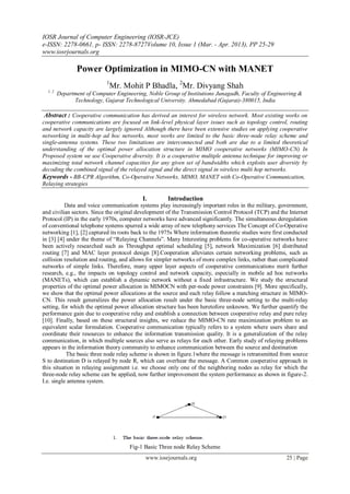 IOSR Journal of Computer Engineering (IOSR-JCE)
e-ISSN: 2278-0661, p- ISSN: 2278-8727Volume 10, Issue 1 (Mar. - Apr. 2013), PP 25-29
www.iosrjournals.org
www.iosrjournals.org 25 | Page
Power Optimization in MIMO-CN with MANET
1
Mr. Mohit P Bhadla, 2
Mr. Divyang Shah
1, 2
Department of Computer Engineering, Noble Group of Institutions Junagadh, Faculty of Engineering &
Technology, Gujarat Technological University. Ahmedabad (Gujarat)-380015, India
Abstract : Cooperative communication has derived an interest for wireless network. Most existing works on
cooperative communications are focused on link-level physical layer issues such as topology control, routing
and network capacity are largely ignored Although there have been extensive studies on applying cooperative
networking in multi-hop ad hoc networks, most works are limited to the basic three-node relay scheme and
single-antenna systems. These two limitations are interconnected and both are due to a limited theoretical
understanding of the optimal power allocation structure in MIMO cooperative networks (MIMO-CN) In
Proposed system we use Cooperative diversity. It is a cooperative multiple antenna technique for improving or
maximizing total network channel capacities for any given set of bandwidths which exploits user diversity by
decoding the combined signal of the relayed signal and the direct signal in wireless multi hop networks.
Keywords - BB-CPR Algorithm, Co-Operative Networks, MIMO, MANET with Co-Operative Communication,
Relaying strategies
I. Introduction
Data and voice communication systems play increasingly important roles in the military, government,
and civilian sectors. Since the original development of the Transmission Control Protocol (TCP) and the Internet
Protocol (IP) in the early 1970s, computer networks have advanced significantly. The simultaneous deregulation
of conventional telephone systems spurred a wide array of new telephony services The Concept of Co-Operative
networking [1], [2] captured its roots back to the 1975s Where information theoretic studies were first conducted
in [3] [4] under the theme of “Relaying Channels”. Many Interesting problems for co-operative networks have
been actively researched such as Throughput optimal scheduling [5], network Maximization [6] distributed
routing [7] and MAC layer protocol design [8].Cooperation alleviates certain networking problems, such as
collision resolution and routing, and allows for simpler networks of more complex links, rather than complicated
networks of simple links. Therefore, many upper layer aspects of cooperative communications merit further
research, e.g., the impacts on topology control and network capacity, especially in mobile ad hoc networks
(MANETs), which can establish a dynamic network without a fixed infrastructure. We study the structural
properties of the optimal power allocation in MIMOCN with per-node power constraints [9]. More specifically,
we show that the optimal power allocations at the source and each relay follow a matching structure in MIMO-
CN. This result generalizes the power allocation result under the basic three-node setting to the multi-relay
setting, for which the optimal power allocation structure has been heretofore unknown. We further quantify the
performance gain due to cooperative relay and establish a connection between cooperative relay and pure relay
[10]. Finally, based on these structural insights, we reduce the MIMO-CN rate maximization problem to an
equivalent scalar formulation. Cooperative communication typically refers to a system where users share and
coordinate their resources to enhance the information transmission quality. It is a generalization of the relay
communication, in which multiple sources also serve as relays for each other. Early study of relaying problems
appears in the information theory community to enhance communication between the source and destination
The basic three node relay scheme is shown in figure.1where the message is retransmitted from source
S to destination D is relayed by node R, which can overhear the message. A Common cooperative approach in
this situation in relaying assignment i.e. we choose only one of the neighboring nodes as relay for which the
three-node relay scheme can be applied, now further improvement the system performance as shown in figure-2.
I.e. single antenna system.
Fig-1 Basic Three node Relay Scheme
 