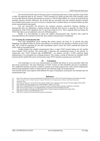 VSAT Network Overview
DOI: 10.9790/2834-10131824 www.iosrjournals.org 24 | Page
The second and fourth types of hacking consist of exploiting open ports to login typically using Telnet
or SSH. The approach taken on our, Newtec’s, VSAT terminals is to make sure that none of the terminal’s ports
are accessible from the internet and alimited set of ports (i.e. HTTP, DNS, DHCP, etc.) can be accessed from the
customer premises network. Moreover, the services that are accessible from the customer premises network
have limited system access. So even if a service is hacked, there is another barrier to overcome before any data
can be accessed and/or intercepted.
You can also protect the devices in the customer premises network by filtering, blocking or
detecting that they are undergoing a hacking attempt. Protecting these devices is generally not done by the
manufacturer of the VSAT equipment, but it is up to the clients to do so. This is typically done just before the
VSAT hub where you can implement some sort of blocking policy.
Finally, it is also important to secure the satellite communication link. Sensitive data could be
intercepted between the terminals and the hub, since satellite communication is distributed.
3.4.2 Securing the communication link
Over large geographical areas, meaning that almost anyone can listen in. To prevent this from
happening, the approach taken by Newtec (and others) is to encrypt all user data that is flowing via the VSAT
link. This is done by separating all user data immediately when it enters the VSAT terminal and isolate the
traffic inside an encrypted tunnel.
Another threat to the satellite communication link is a rogue VSAT terminal taking over the satellite
link of another VSAT terminal. This would offer a malicious user unauthorised access to the network. To
counter this, your VSAT terminal (like theMDM2200 – see picture) can add a X.509 certificate based
authentication to its encryption key exchange protocol. This creates a strong tie between the intended VSAT
terminal and the satellite link and as such prevents rogue VSAT terminals accessing your network. [8]
IV. Conclusion
Vsat technology it is two way communication via satellite that allows to service providers offers fast
and secure transmission. The main advantages of VSAT systems are their flexibility and ease of installation.
The established terrestrial network is certain to expand its coverage progressively, and in fixed configurations
between large population centres it will provide the most efficient means of communications.
Vsat network can be secure against of the different five types of hacking by securing the vsat terminals and vsat
communication link.
Refrences
[1]. Http://Www.Ukessays.Com/Essays/Information-Technology/Overview-Of-Vsat-Networks-Information-Technology-Essay.Php
[2]. Dermot Ahern"Vsat Very Small Aperture Terminal "Minister For Communications, Marine And Natural Resources
[3]. September 2003
[4]. John Wiley & Sons Ltd, :Vsat Network" The Atrium, Southern Gate, Chichester, West Sussex Po19 8sq, England 1995 & 2003
[5]. Http://Samples.Sainsburysebooks.Co.Uk/9780470866856_Sample_383472.Pdf
[6]. Http://Www.Academia.Edu/8591677/Vsat_System_Overview_Covering_Block_Schematic_Installation_And_More
[7]. Http://Services.Eng.Uts.Edu.Au/~Kumbes/Ra/Wireless_Networks/Vsat/Trevs%20page/Vsat.Htm
[8]. Http://Securityaffairs.Co/Wordpress/21049/Hacking/Vsat-Terminals-Opened-Targeted-Cyber-Attacks.Html
Http://Www.Level421.Com/Index.Php?Id=1730
[9]. Http://Www.Newtec.Eu/Article/Article/Securing-Vsat-Terminals.
 