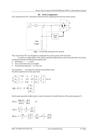 Power Flow Control of STATCOM and UPFC in Distribution System
DOI: 10.9790/1676-10223139 www.iosrjournals.org 33 | Page
III. Series Compensator
Fig.2 represents the SVC connected to Network bus for regulating the local load reactive power.
Control
Block
~
C
C
10 MW
8 MVAR+-
Fig.2. STATCOM connected to the network
The control of the SVC was designed to compensate the reactive power of the local load.
To achieve a simple design of the control, equations depicted above must be transformed in d-q Frame
and linearized under the following assumptions [6].
 Disturbance is small
 The second-order terms are dropped
 The quiescent operating o is near zero
The annotation  is introduced to indicate the perturbed values.
We obtain equation (6) in state space form





















































0
0
1
020
0 L
co
do
qo
co
do
qo V
L
U
i
i
CD
LDLR
LR
U
i
i
dt
d
(6)
 














co
do
qo
L
U
i
i
VQc 00
Small signal equivalent model system is used to calculate the transfer function of the system equation (7).
)(
)(
)(
)(
)(
sB
sA
s
sQ
sG C





(7)







LC
D
s
L
R
s
L
V
sA L
2
)(
2
2
2
CL
RD
s
LC
D
L
R
s
L
R
ssB 2
2
2
22
23
22
2
)( 














 
 