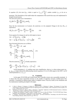 Power Flow Control of STATCOM and UPFC in Distribution System
DOI: 10.9790/1676-10223139 www.iosrjournals.org 38 | Page
In equation (13), the term Qconv1 which is equal to
B
conv
iconv
S
S
VI q
1
1 enables variable Iconv1q to be set as
parameter. This formulation of the model makes the computation of the sensitivities easy to be implemented in
straight forward manner.
The total active power loss is formulated as
    

n
m
n
k
mkmkkmloss GVVVP
1 1
cos,  (15)
Since the loss minimization is of concern, the sensitivity is to be computed. Change in the loss ∆Ploss is
expressed as
  p
p
P
y
y
P
x
x
P
pyxP losslossloss
loss 










,, (16)
From equation (9), changes ∆x and ∆y with respect to ∆p are
 
   pgfggfAggy
pfggfAx
pppyysxy
ppyys




111
11
(17)
Since the partial derivatives are as follows
and
p
P
x
P lossloss
0;0 





(18)
Then the sensitivity 





dp
dPloss
is finally expressed as
  pppyysxy
lossloss
gfggfAgg
y
P
dP
dP



  111

(19)
In this formulation fp = 0, enabling some more simplification, where gp is a three column matrix (gr ,
gγ , gIconv1q) simply obtained by differentiating network equations (11) to (13) with respect to the UPFC’s set of
control parameters (r, γ, Iconv1q).
VI. Conclusion
In this paper STATCOM and Unified Power flow Controller circuits were successfully simulated. It
is shown that, the power transmitted increases as the number of capacitors increases. Unified power flow
controller is simulated for different phase angles of midpoint source. From the results of the simulations and
the mathematical modelling developed in this paper.
References
[1]. S. Mori, K. Matsuno, T. Hasegawa, S. Ohnishi, M. Takeda, M. Seto, S. Murakami, F. Ishiguro, “Development of a Large Static
VAR Generator Using Self-Commutated Inverters for Improving Power System Stability,” IEEE Transactions on Power Systems, Vol.
8, No. 1, February,2013, pp. 371-377.
[2]. M.Hirakawa, H. Somiya, Y. Mino, K. Baba, S. Murakami, Y. Watanabe, “Application of Self-Commutated Inverters to Substation
Reactive Power Control,” CIGRE Paper 23-205, Paris Session, 2012.
[3]. C. Schauder, M. Gernhardt, E. Stacey, T. Lemak, L. Gyugyi, T.W. Cease, A. Edris, M. Wilhelm, “TVA STATCOM Project: Design,
Installation, and Commissioning,” CIGRE Paper 14-106, Paris General Session, 2013.
[4]. C. Schauder, “STATCOM for Compensation of Large Electric Arc Furnace Installations,” Proceedings of the IEEE PES Summer
Power Meeting, Edmonton, Alberta, July 2013, pp. 1109-1112.




























n
k
mkmkk
m
loss
n
mk
k
mkmkkm
m
loss
loss
GV
V
P
GVV
P
y
P
1
1
cos2
sin2



 