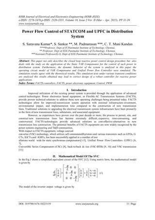 IOSR Journal of Electrical and Electronics Engineering (IOSR-JEEE)
e-ISSN: 2278-1676,p-ISSN: 2320-3331, Volume 10, Issue 2 Ver. II (Mar – Apr. 2015), PP 31-39
www.iosrjournals.org
DOI: 10.9790/1676-10223139 www.iosrjournals.org 31 | Page
Power Flow Control of STATCOM and UPFC in Distribution
System
S. Saravana Kumar*, S. Sankar **, M. Padmarasan ***, C. T. Mani Kandan
****Professor, Dept of IT,Panimalar Institute of Technology, Chennai,
** Professor, Dept of EEE,Panimalar Institute of Technology, Chennai,
***Assistant Professor(G-I), Dept of EEE,Panimalar Institute of Technology, Chennai.
Abstract: This paper not only describes the closed loop reactive power control design procedure but also
deals with the study on the application of the Static VAR Compensator for the control of such power in
distribution system. Furthermore, the dynamic behavior of the system is analyzed in this paper the
operating circuit model of VAR Compensator and Unified Power flow Controller were simulated. The
simulation results agree with the theoretical results. This simulation tests under various transient conditions
are analyzed this results obtained may lead to correct design of a robust controller for reactive power
applications.
Index Terms: FACTS controllers, FACTS, power electronic equipment, Control, PWM
I. Introduction
Improved utilization of the existing power system is provided through the application of advanced
control technologies. Power electronics based equipment, or Flexible AC Transmission Systems (FACTS),
provide proven technical solutions to address these new operating challenges being presented today. FACTS
technologies allow for improved transmission system operation with minimal infrastructure investment,
environmental impact, and implementation time compared to the construction of new transmission
lines. Traditional solutions to upgrading the electrical transmission system infrastructure have been primarily
in the form of new transmission lines, substations, and associated equipment.
However, as experiences have proven over the past decade or more, the process to permit, site, and
construct new transmission lines has become extremely difficult, expensive, time-consuming, and
controversial. FACTS technologies provide advanced solutions as cost-effective alternatives to new
transmission line construction. The potential benefits of FACTS equipment are now widely recognized by the
power systems engineering and T&D communities.
With respect to FACTS equipment, voltage sourced
converter (VSC) technology, which utilizes self commutatedthyristors and various transistors such as GTOs, G
CTs, IGCTs,and IGBTs, has been successfully applied in a number of inst
allations world wide for static synchronous compensators[1-5], Unified Power Flow Controllers (UPFC) [6,
7],
Convertible Series Compensators (CSC) [8], back-to-back dc ties (VSC-BTB) [9, 10] and VSC transmission
[11].
II. Mathematical Model Of The SVC
In the Fig.1 shows a simplified equivalent circuit of the SVC [12]. Using matrix form, the mathematical model
is given by




































cc
bb
aa
c
b
a
b
a
ev
ev
ev
Li
i
i
L
R
L
R
L
R
ic
i
i
dt
d 1
00
00
00
(1)
The model of the inverter output voltage is given by
 