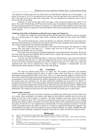 Meditation for stress reduction in Indian Army- An Experimental Study
www.iosrjournals.org 36 | Page
The reduction of fasting sugar level was noted and it was found that the reduction was on the average 5 – 10
points. In one case i.e. Sr. No. 4, the reduction was 14 points. It was also seen that in a few cases like S.Nos. 5, 6
and 12 the sugar level went up rather than coming down. This was regarded to be exceptional cases or may be
due to some error in recording.
Similarly it is seen from the data of PP level sugar; on the average the reduction was noted 5 to 10
points. The results of both fasting and PP level show that the sugar level reduces by doing meditation. This was
the result of doing meditation for a period of seven days. It is expected that if the meditation is done daily there
would be further reduction of sugar level and would stabilize at the normal of glucolactate and hence stress level
will be reduced.
Validation of the Effect of Meditation on Blood Pressure, Sugar and Cholesterol
To confirm and validate the results obtained from the first group the meditation exercise was again
done on a second group of 51 people under similar conditions and under the same expert with different
individuals.
The record for blood pressure, systolic and diastolic was obtained. Cholesterol level and sugar level;
both for normal and fasting was done by the same person and with the same equipment under similar conditions.
The results of all parameters were tabulated and graphs drawn.
The results so obtained were very much akin to the results of the first group. The reductions in blood
pressure level were again in the range of 4 – 6 points; sugar level was in the range of 4 – 6 points; the
cholesterol level reduction was 10 to 15 points.
The results of the second group confirmed/validated the results obtained from first group. This proved
that if the Army personnel do meditation daily for half an hour, coupled with morning exercise the stress level
among the Army will be greatly reduced.
It can be seen from the tables that there is a decrease in blood pressure, sugar level and cholesterol
level as compared to the start level i.e., before the beginning of the exercise. On the average there is a decrease
of the level of these biological parameters from 8-10% exception being only two to three cases where the
expected results were not on expected lines. These are taken as exceptions. A Questionnaire was also
administered to all the meditators to further validate the study findings.
XX. Conclusion:
The stress has affected armed forces in a major way. The peculiar environment and operating
conditions provide a breeding ground for stress. In order to reduce stress level there is a need to manage
physiological and psychological effects of the stress. There is no single particular method to eliminate all the
stress levels. Apart from the physical incentives/concessions being now given to Armed Forces in term of leave,
accommodation, ration and free education for children requirement exists for reduction of stress level or convert
the existing stress into a productive use. No other method than meditation has yet proved to be effective in
permanent reduction of stress. By incorporating the relaxation technique through meditation in a regular system
suitably in the morning coupled with morning exercise which army personnel routinely perform. Meditation for
half an hour daily will certainly reduce the stress level and armed personnel will be in a state give their optimal
performance. This reduction of stress level will reduce the fratricide and suicide cases to a great extent.
Scope for future research
The „quality of work life‟ varies from work place to workplace and with the type of work and the stress
on a worker varies accordingly. The soldiers work under the most difficult conditions and do not have the
quality of work life as does a teacher or a professor. The harsh conditions cause heavy stress on the soldiers
taking life in number of cases. This is why there are much more suicide cases in Army than in civil. Nothing
much has been done to improve the quality of work life of these soldiers; their remuneration too does not match
the quality of work life. It is very important that a detailed study of various parameters of quality of work life
and the remuneration paid to the soldier in relation to a civilian be compared and alternatives suggested. Also
recommended is the study of stressed conditions in peace and field conditions of a soldier. Similarly the study
can also be carried out through a comparison of quality of work life of a soldier with that of an officer in Army.
Bibliography
[1]. Allison J (1970). Respiratory changes during Transcendental Meditation. Lancet No. 7651 833-34
[2]. Bhargava SC, Sharma S and Aggarwal BV (1980). Neuroticism profile in coronary heart diseases – Indian Journal of Psychiatry,
22, D-62
[3]. Beer TA and Bhagat RS (1985). Human stress and cognition in organization. An integrated perspective. New York, John Willey
and Sons.
[4]. Carrington J. (1998). The elementary book of meditation. Boston
[5]. Fink N (1998). An emerging spiritual practice. Jewish Meditation Tikkun 13 60-61
 