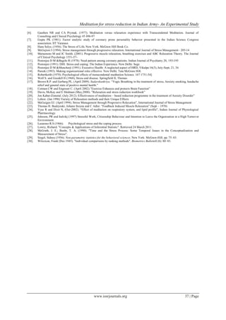 Meditation for stress reduction in Indian Army- An Experimental Study
www.iosrjournals.org 37 | Page
[6]. Gauthen NR and CA Prymak. (1977). Meditation versus relaxation experience with Transcendental Meditation. Journal of
Consulting and Clinical Psychology 45 496-97
[7]. Gupta PK (1981). Factor analytic study of coronary prone personality behavior presented in the Indian Science Congress
association. IIT Varanasi.
[8]. Hans Selye, (1956). The Stress of Life, New York. McGraw Hill Book Co.
[9]. McGujion J (1994). Stress management through progressive relaxation. International Journal of Stress Management– 205-14
[10]. Matsumoto M and JC Smith. (2001). Progressive muscle relaxation, breathing exercises and ABC Relaxation Theory. The Journal
of Clinical Psychology 1551-57-
[11]. Pestonjee D M &Bagchi R (1978): Need pattern among coronary patients. Indian Journal of Psychiatry 20, 193-195
[12]. Pestonjee (1991). DIH. Stress and coping: The Indian Experience. New Delhi: Sage.
[13]. Pestonjee D M &Muncherji (1991). Executive Health: A neglected aspect of HRD, Vikalpa 16(3), July-Sept, 21, 34
[14]. Pareek (1993). Making organizational roles effective. New Delhi. Tata McGraw Hill.
[15]. Robertkeith (1970). Psychological effects of transcendental meditation Science. 167 1751-54]
[16]. Wolf S. and Goodell H (1968), Stress and disease. Springfield II, Thomas
[17]. Brown R.P. and Gerbarg PL. (April 2009). Sudarshankriya. “Yogic Breathing in the treatment of stress, Anxiety smoking, headache
relief and general state of positive mental health.”
[18]. Cotman CW and Engesser C. (April 2002).”Exercise Enhances and protects Brain Function”
[19]. Davis, McKay and E Shidman (May,2008). ”Relaxation and stress reduction workbook”
[20]. Jon Kabat-Zinnetal. (July 2012). Effectiveness of meditation – based reduction programme in the treatment of Anxiety Disorder”
[21]. Lehrer. (Jan 1996) Variety of Relaxation methods and their Unique Effects
[22]. McGuigan EJ. (April 1994). Stress Management through Progressive Relaxation”, International Journal of Stress Management
[23]. Thomas H. Budzynski, Johann Stoyna and C Adler. “Feedback Induced Muscle Relaxation” (Sept – 1970)
[24]. Vyas R and Dixit N, (Oct-2002). “Effect of meditation on respiratory system, and lipid profile”, Indian Journal of Physiological
Pharmacology.
[25]. Johnson, PR and Indvikj (1997) Stressful Work, Citizenship Behaviour and Intention to Leave the Organization in a High Turnover
Environment.
[26]. Lazarous R.S (1966). Psychological stress and the coping process.
[27]. Lowry, Richard. "Concepts & Applications of Inferential Statistic". Retrieved 24 March 2011.
[28]. McGrath, J. E.; Beehr, T. A. (1990). "Time and the Stress Process: Some Temporal Issues in the Conceptualization and
Measurement of Stress".
[29]. Siegel, Sidney (1956). Non-parametric statistics for the behavioral sciences. New York: McGraw-Hill. pp. 75–83.
[30]. Wilcoxon, Frank (Dec 1945). "Individual comparisons by ranking methods". Biometrics Bulletin1 (6): 80–83.
 