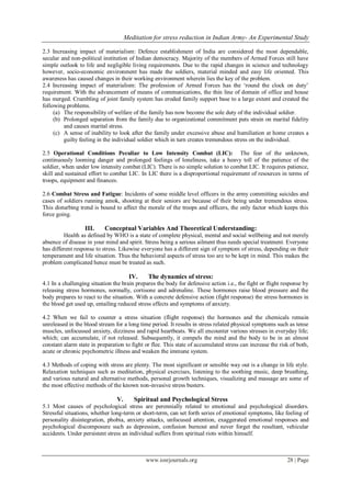 Meditation for stress reduction in Indian Army- An Experimental Study
www.iosrjournals.org 28 | Page
2.3 Increasing impact of materialism: Defence establishment of India are considered the most dependable,
secular and non-political institution of Indian democracy. Majority of the members of Armed Forces still have
simple outlook to life and negligible living requirements. Due to the rapid changes in science and technology
however, socio-economic environment has made the soldiers, material minded and easy life oriented. This
awareness has caused changes in their working environment wherein lies the key of the problem.
2.4 Increasing impact of materialism: The profession of Armed Forces has the „round the clock on duty‟
requirement. With the advancement of means of communications, the thin line of domain of office and house
has merged. Crumbling of joint family system has eroded family support base to a large extent and created the
following problems.
(a) The responsibility of welfare of the family has now become the sole duty of the individual soldier.
(b) Prolonged separation from the family due to organizational commitment puts strain on marital fidelity
and causes marital stress.
(c) A sense of inability to look after the family under excessive abuse and humiliation at home creates a
guilty feeling in the individual soldier which in turn creates tremendous stress on the individual.
2.5 Operational Conditions Peculiar to Low Intensity Combat (LIC): The fear of the unknown,
continuously looming danger and prolonged feelings of loneliness, take a heavy toll of the patience of the
soldier, when under low intensity combat (LIC). There is no simple solution to combat LIC. It requires patience,
skill and sustained effort to combat LIC. In LIC there is a disproportional requirement of resources in terms of
troops, equipment and finances.
2.6 Combat Stress and Fatigue: Incidents of some middle level officers in the army committing suicides and
cases of soldiers running amok, shooting at their seniors are because of their being under tremendous stress.
This disturbing trend is bound to affect the morale of the troops and officers, the only factor which keeps this
force going.
III. Conceptual Variables And Theoretical Understanding:
Health as defined by WHO is a state of complete physical, mental and social wellbeing and not merely
absence of disease in your mind and spirit. Stress being a serious ailment thus needs special treatment. Everyone
has different response to stress. Likewise everyone has a different sign of symptom of stress, depending on their
temperament and life situation. Thus the behavioral aspects of stress too are to be kept in mind. This makes the
problem complicated hence must be treated as such.
IV. The dynamics of stress:
4.1 In a challenging situation the brain prepares the body for defensive action i.e., the fight or flight response by
releasing stress hormones, normally, cortisone and adrenaline. These hormones raise blood pressure and the
body prepares to react to the situation. With a concrete defensive action (fight response) the stress hormones in
the blood get used up, entailing reduced stress effects and symptoms of anxiety.
4.2 When we fail to counter a stress situation (flight response) the hormones and the chemicals remain
unreleased in the blood stream for a long time period. It results in stress related physical symptoms such as tense
muscles, unfocussed anxiety, dizziness and rapid heartbeats. We all encounter various stresses in everyday life;
which; can accumulate, if not released. Subsequently, it compels the mind and the body to be in an almost
constant alarm state in preparation to fight or flee. This state of accumulated stress can increase the risk of both,
acute or chronic psychometric illness and weaken the immune system.
4.3 Methods of coping with stress are plenty. The most significant or sensible way out is a change in life style.
Relaxation techniques such as meditation, physical exercises, listening to the soothing music, deep breathing,
and various natural and alternative methods, personal growth techniques, visualizing and massage are some of
the most effective methods of the known non-invasive stress busters.
V. Spiritual and Psychological Stress
5.1 Most causes of psychological stress are perennially related to emotional and psychological disorders.
Stressful situations, whether long-term or short-term, can set forth series of emotional symptoms, like feeling of
personality disintegration, phobia, anxiety attacks, unfocused attention, exaggerated emotional responses and
psychological discomposure such as depression, confusion burnout and never forget the resultant, vehicular
accidents. Under persistent stress an individual suffers from spiritual riots within himself.
 