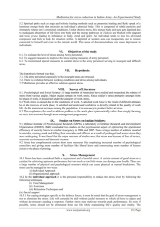 Meditation for stress reduction in Indian Army- An Experimental Study
www.iosrjournals.org 29 | Page
5.2 Spiritual paths such as yoga and holistic healing methods such as paranoiac healing and Reiki speak of a
luminous energy body that encircles an individual‟s physical body. This is composed of subtle particles and
intimately relates one‟s emotional conditions. Under chronic stress, this energy body and aura gets depleted due
to inadequate absorption of life force into body and the energy pathways or chakras are blocked with stagnant
and toxic prana leading to imbalance in body, mind and spirit. An individual tends to lose his all-round
composure and fails to look for situation within. A depleted or weaken aura can incapacitate one to remain
connected to himself and even to the outside world. This sense of disconnectedness can cause depression in
individuals.
VI. Objectives of the study
6.1. To evaluate the level of stress among Army personnel.
6.2. To suggest measures to improve the stress coping measures of army personnel.
6.3. To recommend special measures to combat stress in the army personnel serving in insurgent and difficult
areas.
VII. Hypothesis:
The hypothesis formed was that:
7.1. The army personnel especially in the insurgent areas are stressed.
7.2. There is a relation between working conditions and stress among individuals.
7.3 Meditation provides an effective solution against stress.
VIII. Survey of Literature
8.1. Psychological and Social Science :A large number of researches have studied and researched the subject of
stress from various angles. Major studies remain on work stress. Since soldier‟s stress primarily emerges from
his place of work, it should fall under the category of work stress.
8.2 Work stress is caused due to the conditions of work. A satisfied work force is the result of different attitudes
he or she receives at work place. A satisfied and unstressed workforce is directly related to the quality of work
life. As the awareness increases among the population, it is necessary to produce better services.
8.3 This emphasizes the need to address problem in the work place systematically rather than simply focusing
on mere interventions through stress management programmes.
IX. Studies on Stress on Indian Soldiers:
9.1 Defence Institute of Psychological Research (DIPR), a laboratory of Defence Research and Development
Organization (DRDO), R&D concluded two studies on the psychosocial aspect of optimizing the operational
efficiency of security forces to combat insurgency in 2004 and 2005. Since a large number of soldiers resorted
to suicides, running amok and killing their comrades and officers as a result of prolonged and severe stress they
were undergoing. It was found that the major outcome of studies were that stress was because of fear of torture,
uncertain environments and domestic stresses.
9.2 Army has complimented certain short term measures like employing increased number of psychological
councilors and giving more number of facilities like liberal leave and constructing more number of houses
closer to the place of posting.
X. Stress Management
10.1 Stress has been considered both a requirement and a harmful event. A certain amount of good stress as a
catalyst for achieving optimum performance but too much or too little stress can damage your health. There are
a large number of physical and psychological stressors which can cause physical or mental breakdown. The
stress can be managed in two ways:
(i) Individual Approach
(ii) Organizational approach
10.2 In the individual approach it is the personal responsibility to reduce the stress level by following the
following techniques.
(i) Time Management
(ii) Exercises
(iii) Relaxation Techniques and
(iv) Social support
10.3.1 For coping strategies specific to the defence forces, it must be noted that the goal of stress management is
not to eliminate the stress. Life will certainly be dull without joyful stressors to which all have to adjust and
without de-stressors needing a response. Further stress may motivate towards peak performance. So even if
possible, stress should not be eliminated from our life while maintaining life‟s quality and vitality. The
 