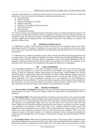 Meditation for stress reduction in Indian Army- An Experimental Study
www.iosrjournals.org 30 | Page
researchers found that there is an optimum amount of stress, not too much and not too little that is healthy and
prophylactic. Some of the ground level strategies to maintain desirable stresss are:
a) Good leadership
b) Effective training
c) Proper accommodation for soldiers
d) Support to the family
e) Education to the children of defence personnel
f) Liberal grant of leave
g) Rest and recoup
h) Communication facilities
10.3.2 However these are not permanent measures. Permanent measure is to make the mind stress immune. The
most important and permanent solution for stress management is to introduce relaxation technique in the form of
meditation or yoga. The relaxation technique i.e. meditation should be adopted on a regular basis in the morning
everyday coupled with the morning exercise. The meditation relaxation is most effective; cost effective and
practical is defence forces.
XI. Meditation to Reduce Stress:
11.1 Meditation is simply a mental exercise that affects body processes just as physical exercise has certain
psychological benefits. The purpose of meditation is to gain control over your attention so that you can choose
what to focus upon rather than being subjected to the unpredictable and following the flow of environmental
circumstances.
11.2 Meditation has its tradition grounded in eastern culture (of India and Tibet) but has been popularized well
in western culture. The major exporter of meditation to western world has been the Maharishi Mahesh yogi. He
developed a large worldwide and highly effective organization to teach Transcendental Meditation (TM) to a
population of people experiencing more and more stress and searching for an escape. The simplicity of this
technique with its effectiveness of its marketing by TM organization quickly led to its popularity.
XII. Types of Meditation
12.1 Transcendental meditation ™ is one form of meditative practice; other forms are Chakra (Cyclic) yoga,
Mudra yoga, Zen meditation e.g., Rinzai Zen and Soto Zen and Suffism, are examples of other meditation
systems. In Soto Zen meditation, common external objects are focused upon. Tibetan Buddhists use mandala
geometrical figure to meditate upon. Rinzai Zen meditation uses Koans. Hindu meditation employs pranayama
meaning life force. Jewish meditation focuses on repetitive prayers receiving the light of divine with each
breath. Regardless of the type of meditations, generally one or two approaches are used. Meditation is
concentrating or focusing of attention. You focus your attention ignoring any other internal or external stimuli in
any other manner; you may focus your attention on an object, a figure or maybe a repetitive prayer. When you
focus attention on any particular thing; all other internal or external stimuli are excluded.
XIII. Benefits of Meditation
13.1. Physical Effects of Meditation: Meditation is the most researched relaxation technique because it can be
learned quickly and easily. The research findings evidence the physiological and psychological effects of
mediation.
13.2 Physiological Effects: The physiological effects of mediation were discovered by early research on Indian
yogis. In 1946 TheriseBrosse found that Indian yogis could control their heart beat rates and they could slow
respiration (four to six breath permeate) decrease by 70% their ability to conduct electrical current (galvanic
skin response); emit predominantly alpha waves and slow their heart rate to twenty-four beats fewer than
normal. Studies have also found that meditation decreases the muscle tension. The decrease in galvanic response
in an individual is an indication of lower stress level. It also stabilises autonomic nervous system. The
meditation has been demonstrated to have positive effects on blood pressure, lowering glucose line cortisol.
Studies have found a decrease of expenses in the use of health services on meditators. This in turn saves
company‟s money on the health insurance. It is found that meditation results in decreased consumption of
oxygen, heart rate and alpha brain wave emissions; it increases skin resistance, decreases blood lactate and CO2
production.
13.3 Psychological Effects: Mind cannot be separated from the body. Physiological effects of meditation have
psychological implications. It has been found by many studies that psychological health of meditators is better
than the non-meditators. Meditators have been found to have less anxiety and have internal locus of control,
 