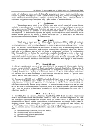 Meditation for stress reduction in Indian Army- An Experimental Study
www.iosrjournals.org 31 | Page
greater self actualization, more positive feelings after encountering a stressor, improvement in the sleep
behavior and general state of positive health. Meditation decreases drug abuse, reduces fears and phobia and
showed potential for stress management. Keeping the importance of Yoga for getting a permanent solution for
stress in the Army present study was taken up, using Yoga as the base for permanent solution.
XIV. Methodology
The mediation experts trained by Art of Living team were specially earmarked to guide the yoga
meditation to selected samples at the institute level and in the army units to soldiers selected from amongst all
ranks. A comparison of Blood Pressure, Cholesterol and Sugar was carried out before the start of meditation
and after doing meditation and compared in all cases to measure the effect t of meditation on parameters
indicating stress. The progress of the meditation was regularly measured by various medical instruments and the
progress regularly tabulated and graphed to evaluate the success rate. The health state at the start of the
experiment was evaluated stage by stage till the completion.
XV. Area of Study:
The all ranks of Indian Army i.e., Officers, Junior Commissioned Officers (JCO) and soldiers in
insurgency prone and difficult areas specially Assam and Jammu Kashmir areas have been found stressed. The
cases of soldiers running amok, of suicides and fratricides are reported maximum from these two areas. A study
by the DIPR, a defence research organization also found that in these two areas the soldiers being stressed more,
need of obviating stress or channelizing it for optimizing the efficiency of performance is a necessity. Keeping
this in mind the North Eastern Sector of India was chosen for conducting the experiment. Due permission form
higher Army authorities was obtained after presenting the project plan. Considering the motive of study useful
for the Army, not only the permission was granted by the Army for conduct of experiment but also all possible
administrative help was received from the units and medical organizations. Two units were selected in the North
eastern Sector one deployed in relatively lesser insurgency area while the other deployed in deep insurgency
area.
XVI. Sample Selection
16.1. Three groups of samples between the age group 30-50 with odd samples with differing age for checking
purposes were selected(a) First group of 37 faculty members from BhaiMaha Singh College of Engineering (b)
Second group of 51 soldiers living and working in relevantly less insurgent areas (c) Third group of 115 soldiers
from deep insurgency areas. A group of 37 from a civil institution was chosen for presenting a comparison in
civil conditions vis-à-vis Army environment. A meditation camp under the able guidance of a qualified teacher
from Art of Living team was organsiedfor a period of two weeks.
16.2 Two samples of 51 (fifty one) and 115 (one hundred and fifteen) army personal were selected from 2
Army units in North Eastern sector, the first one deployed in less insurgency area while the second one
employed in deep insurgency area. The troops included all ranks i.e. officers, junior commissioned officers,
non-commissioned officers between the age 30 to 50. The meditation camp was organization for two weeks
each in both these location under experts in meditation through Army Sources and locally trained instructors of
Art of Living. The biological parameters were measured before and after the meditation to find out the effect on
reduction in stress level.
XVII. Data collection:
17.1 The BP (Systolic and Diastolic), Cholesterol, Sugar fasting and PP of each individuals were measured
before of the start of meditation and at the end of fifteen days campIt was conducted for a period of two weeks
and the biological stress parameters were measured before and after the conduct of meditation camp. The
assistance of Adesh Hospital, Muktsar was taken for taking the blood samples and testing in the laboratory of 37
samples at Muktsar. For the Samples from Army assistance from Army Medical units were obtained. The
results of these parameters were recorded, tabulated and also represented graphically.
17.2 The meditation exercise was conducted under the expert teachers in 2011. The parameters selected were as
under:
a) Measurement of blood pressure systolic and diastolic.
b) Measurement of Gulucolactate fasting.
c) Measurement of Gulucolactate normal PP
d) Measurement of Cholesterol
 