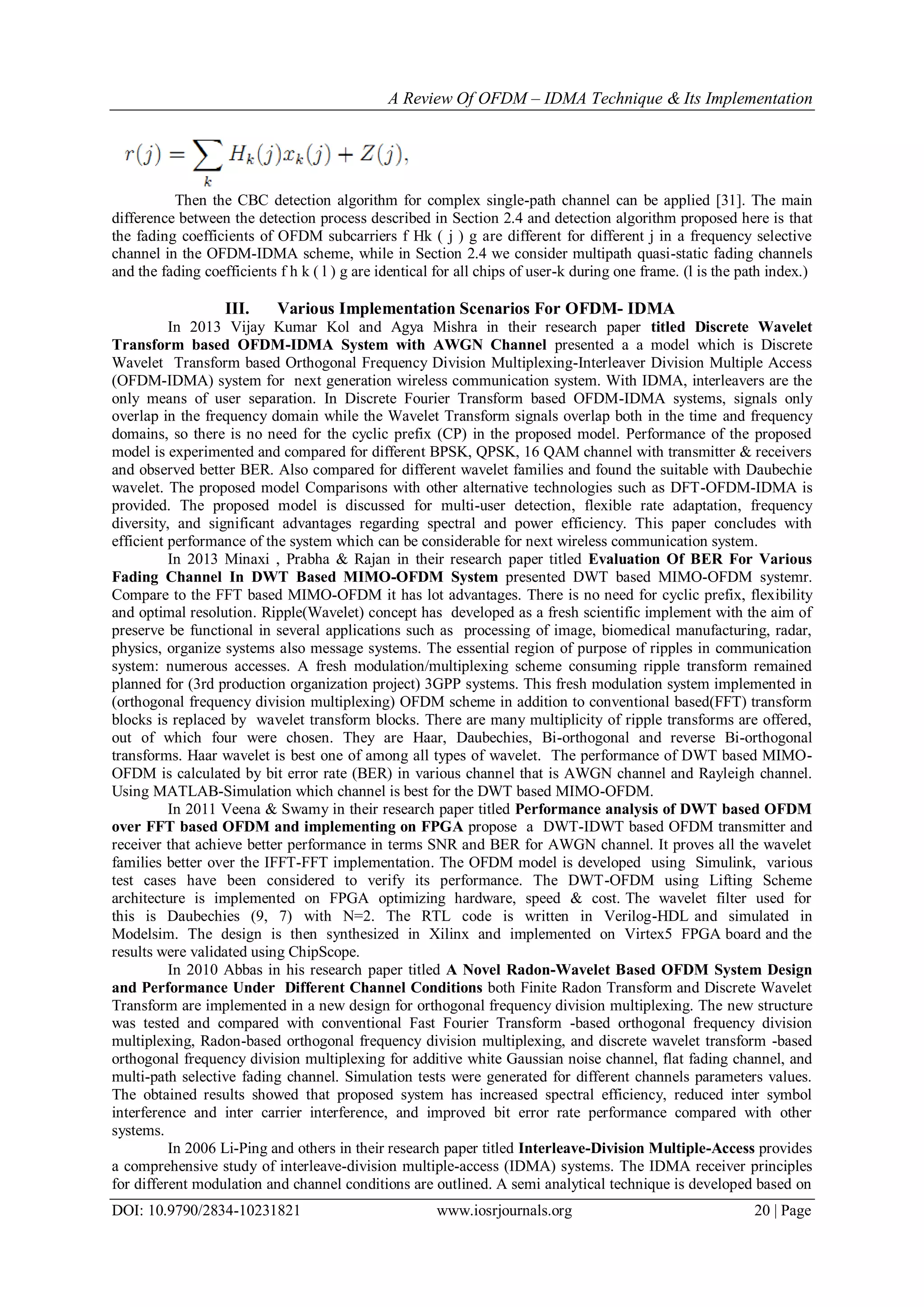 A Review Of OFDM – IDMA Technique & Its Implementation
DOI: 10.9790/2834-10231821 www.iosrjournals.org 20 | Page
Then the CBC detection algorithm for complex single-path channel can be applied [31]. The main
difference between the detection process described in Section 2.4 and detection algorithm proposed here is that
the fading coefficients of OFDM subcarriers f Hk ( j ) g are different for different j in a frequency selective
channel in the OFDM-IDMA scheme, while in Section 2.4 we consider multipath quasi-static fading channels
and the fading coefficients f h k ( l ) g are identical for all chips of user-k during one frame. (l is the path index.)
III. Various Implementation Scenarios For OFDM- IDMA
In 2013 Vijay Kumar Kol and Agya Mishra in their research paper titled Discrete Wavelet
Transform based OFDM-IDMA System with AWGN Channel presented a a model which is Discrete
Wavelet Transform based Orthogonal Frequency Division Multiplexing-Interleaver Division Multiple Access
(OFDM-IDMA) system for next generation wireless communication system. With IDMA, interleavers are the
only means of user separation. In Discrete Fourier Transform based OFDM-IDMA systems, signals only
overlap in the frequency domain while the Wavelet Transform signals overlap both in the time and frequency
domains, so there is no need for the cyclic prefix (CP) in the proposed model. Performance of the proposed
model is experimented and compared for different BPSK, QPSK, 16 QAM channel with transmitter & receivers
and observed better BER. Also compared for different wavelet families and found the suitable with Daubechie
wavelet. The proposed model Comparisons with other alternative technologies such as DFT-OFDM-IDMA is
provided. The proposed model is discussed for multi-user detection, flexible rate adaptation, frequency
diversity, and significant advantages regarding spectral and power efficiency. This paper concludes with
efficient performance of the system which can be considerable for next wireless communication system.
In 2013 Minaxi , Prabha & Rajan in their research paper titled Evaluation Of BER For Various
Fading Channel In DWT Based MIMO-OFDM System presented DWT based MIMO-OFDM systemr.
Compare to the FFT based MIMO-OFDM it has lot advantages. There is no need for cyclic prefix, flexibility
and optimal resolution. Ripple(Wavelet) concept has developed as a fresh scientific implement with the aim of
preserve be functional in several applications such as processing of image, biomedical manufacturing, radar,
physics, organize systems also message systems. The essential region of purpose of ripples in communication
system: numerous accesses. A fresh modulation/multiplexing scheme consuming ripple transform remained
planned for (3rd production organization project) 3GPP systems. This fresh modulation system implemented in
(orthogonal frequency division multiplexing) OFDM scheme in addition to conventional based(FFT) transform
blocks is replaced by wavelet transform blocks. There are many multiplicity of ripple transforms are offered,
out of which four were chosen. They are Haar, Daubechies, Bi-orthogonal and reverse Bi-orthogonal
transforms. Haar wavelet is best one of among all types of wavelet. The performance of DWT based MIMO-
OFDM is calculated by bit error rate (BER) in various channel that is AWGN channel and Rayleigh channel.
Using MATLAB-Simulation which channel is best for the DWT based MIMO-OFDM.
In 2011 Veena & Swamy in their research paper titled Performance analysis of DWT based OFDM
over FFT based OFDM and implementing on FPGA propose a DWT-IDWT based OFDM transmitter and
receiver that achieve better performance in terms SNR and BER for AWGN channel. It proves all the wavelet
families better over the IFFT-FFT implementation. The OFDM model is developed using Simulink, various
test cases have been considered to verify its performance. The DWT-OFDM using Lifting Scheme
architecture is implemented on FPGA optimizing hardware, speed & cost. The wavelet filter used for
this is Daubechies (9, 7) with N=2. The RTL code is written in Verilog-HDL and simulated in
Modelsim. The design is then synthesized in Xilinx and implemented on Virtex5 FPGA board and the
results were validated using ChipScope.
In 2010 Abbas in his research paper titled A Novel Radon-Wavelet Based OFDM System Design
and Performance Under Different Channel Conditions both Finite Radon Transform and Discrete Wavelet
Transform are implemented in a new design for orthogonal frequency division multiplexing. The new structure
was tested and compared with conventional Fast Fourier Transform -based orthogonal frequency division
multiplexing, Radon-based orthogonal frequency division multiplexing, and discrete wavelet transform -based
orthogonal frequency division multiplexing for additive white Gaussian noise channel, flat fading channel, and
multi-path selective fading channel. Simulation tests were generated for different channels parameters values.
The obtained results showed that proposed system has increased spectral efficiency, reduced inter symbol
interference and inter carrier interference, and improved bit error rate performance compared with other
systems.
In 2006 Li-Ping and others in their research paper titled Interleave-Division Multiple-Access provides
a comprehensive study of interleave-division multiple-access (IDMA) systems. The IDMA receiver principles
for different modulation and channel conditions are outlined. A semi analytical technique is developed based on
 