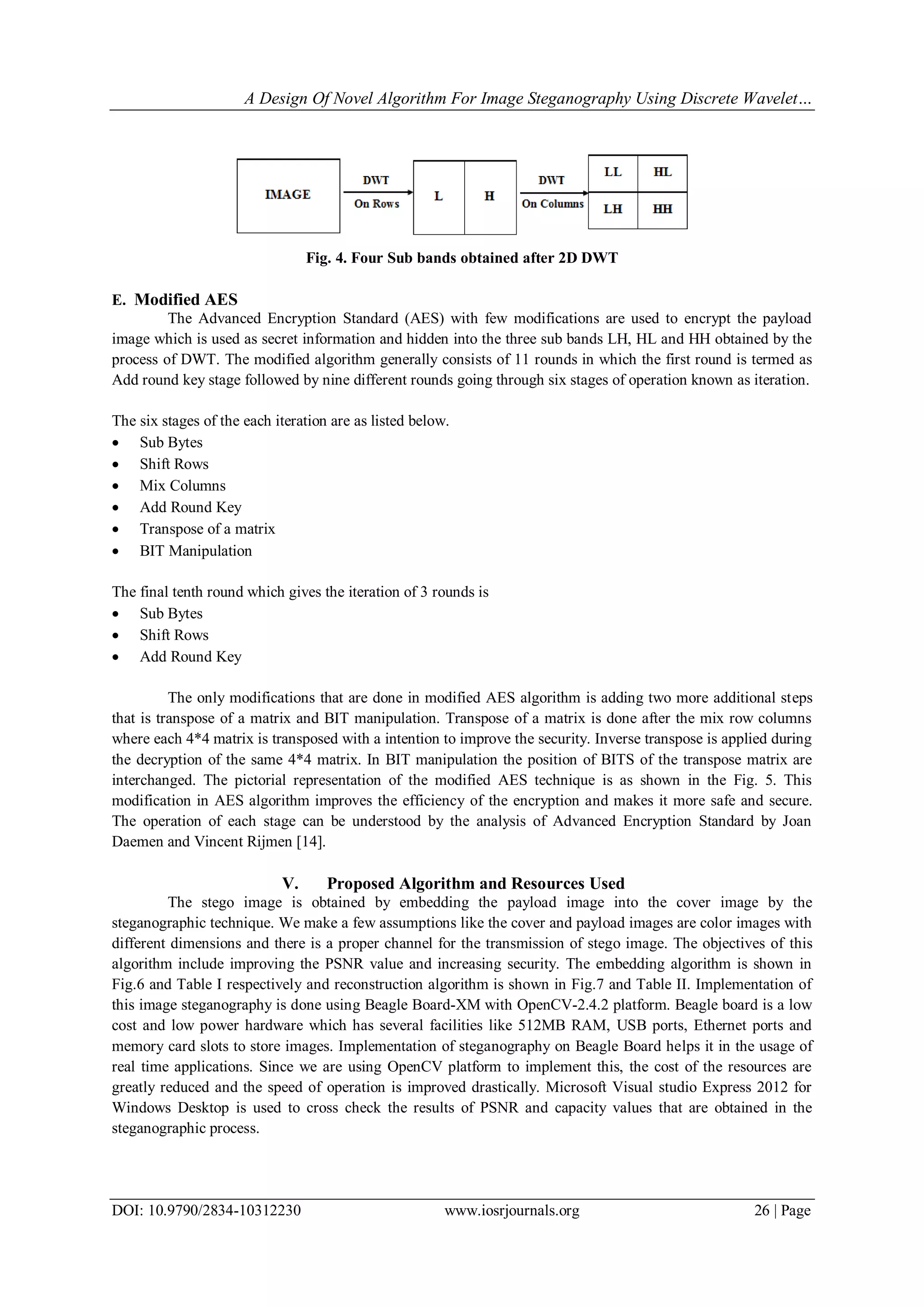A Design Of Novel Algorithm For Image Steganography Using Discrete Wavelet…
DOI: 10.9790/2834-10312230 www.iosrjournals.org 26 | Page
Fig. 4. Four Sub bands obtained after 2D DWT
E. Modified AES
The Advanced Encryption Standard (AES) with few modifications are used to encrypt the payload
image which is used as secret information and hidden into the three sub bands LH, HL and HH obtained by the
process of DWT. The modified algorithm generally consists of 11 rounds in which the first round is termed as
Add round key stage followed by nine different rounds going through six stages of operation known as iteration.
The six stages of the each iteration are as listed below.
 Sub Bytes
 Shift Rows
 Mix Columns
 Add Round Key
 Transpose of a matrix
 BIT Manipulation
The final tenth round which gives the iteration of 3 rounds is
 Sub Bytes
 Shift Rows
 Add Round Key
The only modifications that are done in modified AES algorithm is adding two more additional steps
that is transpose of a matrix and BIT manipulation. Transpose of a matrix is done after the mix row columns
where each 4*4 matrix is transposed with a intention to improve the security. Inverse transpose is applied during
the decryption of the same 4*4 matrix. In BIT manipulation the position of BITS of the transpose matrix are
interchanged. The pictorial representation of the modified AES technique is as shown in the Fig. 5. This
modification in AES algorithm improves the efficiency of the encryption and makes it more safe and secure.
The operation of each stage can be understood by the analysis of Advanced Encryption Standard by Joan
Daemen and Vincent Rijmen [14].
V. Proposed Algorithm and Resources Used
The stego image is obtained by embedding the payload image into the cover image by the
steganographic technique. We make a few assumptions like the cover and payload images are color images with
different dimensions and there is a proper channel for the transmission of stego image. The objectives of this
algorithm include improving the PSNR value and increasing security. The embedding algorithm is shown in
Fig.6 and Table I respectively and reconstruction algorithm is shown in Fig.7 and Table II. Implementation of
this image steganography is done using Beagle Board-XM with OpenCV-2.4.2 platform. Beagle board is a low
cost and low power hardware which has several facilities like 512MB RAM, USB ports, Ethernet ports and
memory card slots to store images. Implementation of steganography on Beagle Board helps it in the usage of
real time applications. Since we are using OpenCV platform to implement this, the cost of the resources are
greatly reduced and the speed of operation is improved drastically. Microsoft Visual studio Express 2012 for
Windows Desktop is used to cross check the results of PSNR and capacity values that are obtained in the
steganographic process.
 
