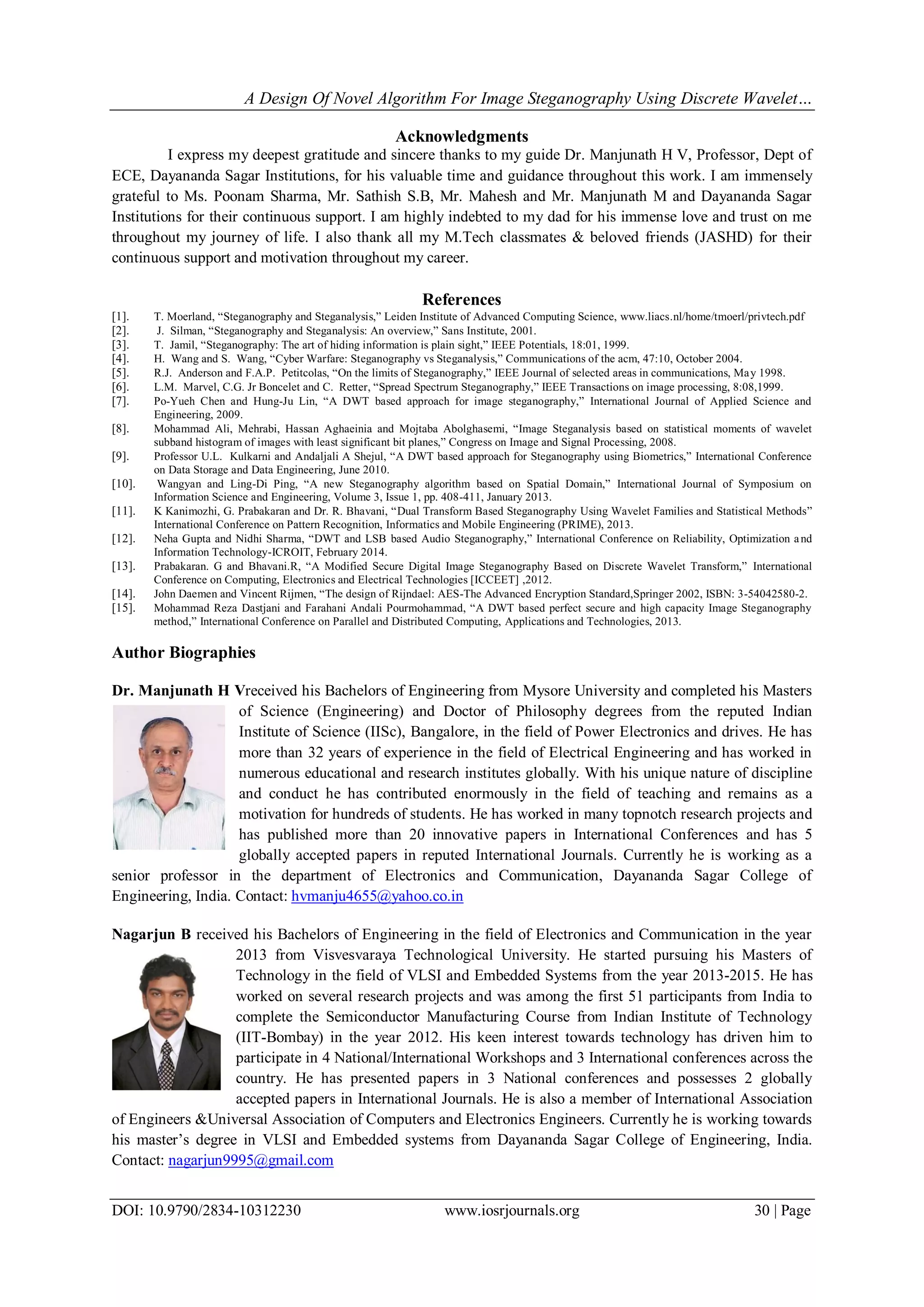 A Design Of Novel Algorithm For Image Steganography Using Discrete Wavelet…
DOI: 10.9790/2834-10312230 www.iosrjournals.org 30 | Page
Acknowledgments
I express my deepest gratitude and sincere thanks to my guide Dr. Manjunath H V, Professor, Dept of
ECE, Dayananda Sagar Institutions, for his valuable time and guidance throughout this work. I am immensely
grateful to Ms. Poonam Sharma, Mr. Sathish S.B, Mr. Mahesh and Mr. Manjunath M and Dayananda Sagar
Institutions for their continuous support. I am highly indebted to my dad for his immense love and trust on me
throughout my journey of life. I also thank all my M.Tech classmates & beloved friends (JASHD) for their
continuous support and motivation throughout my career.
References
[1]. T. Moerland, “Steganography and Steganalysis,” Leiden Institute of Advanced Computing Science, www.liacs.nl/home/tmoerl/privtech.pdf
[2]. J. Silman, “Steganography and Steganalysis: An overview,” Sans Institute, 2001.
[3]. T. Jamil, “Steganography: The art of hiding information is plain sight,” IEEE Potentials, 18:01, 1999.
[4]. H. Wang and S. Wang, “Cyber Warfare: Steganography vs Steganalysis,” Communications of the acm, 47:10, October 2004.
[5]. R.J. Anderson and F.A.P. Petitcolas, “On the limits of Steganography,” IEEE Journal of selected areas in communications, May 1998.
[6]. L.M. Marvel, C.G. Jr Boncelet and C. Retter, “Spread Spectrum Steganography,” IEEE Transactions on image processing, 8:08,1999.
[7]. Po-Yueh Chen and Hung-Ju Lin, “A DWT based approach for image steganography,” International Journal of Applied Science and
Engineering, 2009.
[8]. Mohammad Ali, Mehrabi, Hassan Aghaeinia and Mojtaba Abolghasemi, “Image Steganalysis based on statistical moments of wavelet
subband histogram of images with least significant bit planes,” Congress on Image and Signal Processing, 2008.
[9]. Professor U.L. Kulkarni and Andaljali A Shejul, “A DWT based approach for Steganography using Biometrics,” International Conference
on Data Storage and Data Engineering, June 2010.
[10]. Wangyan and Ling-Di Ping, “A new Steganography algorithm based on Spatial Domain,” International Journal of Symposium on
Information Science and Engineering, Volume 3, Issue 1, pp. 408-411, January 2013.
[11]. K Kanimozhi, G. Prabakaran and Dr. R. Bhavani, “Dual Transform Based Steganography Using Wavelet Families and Statistical Methods”
International Conference on Pattern Recognition, Informatics and Mobile Engineering (PRIME), 2013.
[12]. Neha Gupta and Nidhi Sharma, “DWT and LSB based Audio Steganography,” International Conference on Reliability, Optimization and
Information Technology-ICROIT, February 2014.
[13]. Prabakaran. G and Bhavani.R, “A Modified Secure Digital Image Steganography Based on Discrete Wavelet Transform,” International
Conference on Computing, Electronics and Electrical Technologies [ICCEET] ,2012.
[14]. John Daemen and Vincent Rijmen, “The design of Rijndael: AES-The Advanced Encryption Standard,Springer 2002, ISBN: 3-54042580-2.
[15]. Mohammad Reza Dastjani and Farahani Andali Pourmohammad, “A DWT based perfect secure and high capacity Image Steganography
method,” International Conference on Parallel and Distributed Computing, Applications and Technologies, 2013.
Author Biographies
Dr. Manjunath H Vreceived his Bachelors of Engineering from Mysore University and completed his Masters
of Science (Engineering) and Doctor of Philosophy degrees from the reputed Indian
Institute of Science (IISc), Bangalore, in the field of Power Electronics and drives. He has
more than 32 years of experience in the field of Electrical Engineering and has worked in
numerous educational and research institutes globally. With his unique nature of discipline
and conduct he has contributed enormously in the field of teaching and remains as a
motivation for hundreds of students. He has worked in many topnotch research projects and
has published more than 20 innovative papers in International Conferences and has 5
globally accepted papers in reputed International Journals. Currently he is working as a
senior professor in the department of Electronics and Communication, Dayananda Sagar College of
Engineering, India. Contact: hvmanju4655@yahoo.co.in
Nagarjun B received his Bachelors of Engineering in the field of Electronics and Communication in the year
2013 from Visvesvaraya Technological University. He started pursuing his Masters of
Technology in the field of VLSI and Embedded Systems from the year 2013-2015. He has
worked on several research projects and was among the first 51 participants from India to
complete the Semiconductor Manufacturing Course from Indian Institute of Technology
(IIT-Bombay) in the year 2012. His keen interest towards technology has driven him to
participate in 4 National/International Workshops and 3 International conferences across the
country. He has presented papers in 3 National conferences and possesses 2 globally
accepted papers in International Journals. He is also a member of International Association
of Engineers &Universal Association of Computers and Electronics Engineers. Currently he is working towards
his master’s degree in VLSI and Embedded systems from Dayananda Sagar College of Engineering, India.
Contact: nagarjun9995@gmail.com
 