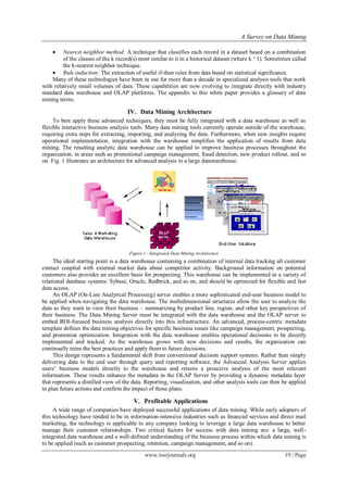 A Survey on Data Mining
www.iosrjournals.org 19 | Page
 Nearest neighbor method: A technique that classifies each record in a dataset based on a combination
of the classes of the k record(s) most similar to it in a historical dataset (where k ³ 1). Sometimes called
the k-nearest neighbor technique.
 Rule induction: The extraction of useful if-then rules from data based on statistical significance.
Many of these technologies have been in use for more than a decade in specialized analysis tools that work
with relatively small volumes of data. These capabilities are now evolving to integrate directly with industry
standard data warehouse and OLAP platforms. The appendix to this white paper provides a glossary of data
mining terms.
IV. Data Mining Architecture
To best apply these advanced techniques, they must be fully integrated with a data warehouse as well as
flexible interactive business analysis tools. Many data mining tools currently operate outside of the warehouse,
requiring extra steps for extracting, importing, and analyzing the data. Furthermore, when new insights require
operational implementation, integration with the warehouse simplifies the application of results from data
mining. The resulting analytic data warehouse can be applied to improve business processes throughout the
organization, in areas such as promotional campaign management, fraud detection, new product rollout, and so
on. Fig. 1 illustrates an architecture for advanced analysis in a large datawarehouse.
Figure 1 - Integrated Data Mining Architecture
The ideal starting point is a data warehouse containing a combination of internal data tracking all customer
contact coupled with external market data about competitor activity. Background information on potential
customers also provides an excellent basis for prospecting. This warehouse can be implemented in a variety of
relational database systems: Sybase, Oracle, Redbrick, and so on, and should be optimized for flexible and fast
data access.
An OLAP (On-Line Analytical Processing) server enables a more sophisticated end-user business model to
be applied when navigating the data warehouse. The multidimensional structures allow the user to analyze the
data as they want to view their business – summarizing by product line, region, and other key perspectives of
their business. The Data Mining Server must be integrated with the data warehouse and the OLAP server to
embed ROI-focused business analysis directly into this infrastructure. An advanced, process-centric metadata
template defines the data mining objectives for specific business issues like campaign management, prospecting,
and promotion optimization. Integration with the data warehouse enables operational decisions to be directly
implemented and tracked. As the warehouse grows with new decisions and results, the organization can
continually mine the best practices and apply them to future decisions.
This design represents a fundamental shift from conventional decision support systems. Rather than simply
delivering data to the end user through query and reporting software, the Advanced Analysis Server applies
users’ business models directly to the warehouse and returns a proactive analysis of the most relevant
information. These results enhance the metadata in the OLAP Server by providing a dynamic metadata layer
that represents a distilled view of the data. Reporting, visualization, and other analysis tools can then be applied
to plan future actions and confirm the impact of those plans.
V. Profitable Applications
A wide range of companies have deployed successful applications of data mining. While early adopters of
this technology have tended to be in information-intensive industries such as financial services and direct mail
marketing, the technology is applicable to any company looking to leverage a large data warehouse to better
manage their customer relationships. Two critical factors for success with data mining are: a large, well-
integrated data warehouse and a well-defined understanding of the business process within which data mining is
to be applied (such as customer prospecting, retention, campaign management, and so on).
 