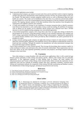 A Survey on Data Mining
www.iosrjournals.org 20 | Page
Some successful application areas include:
 A pharmaceutical company can analyze its recent sales force activity and their results to improve targeting
of high-value physicians and determine which marketing activities will have the greatest impact in the next
few months. The data needs to include competitor market activity as well as information about the local
health care systems. The results can be distributed to the sales force via a wide-area network that enables
the representatives to review the recommendations from the perspective of the key attributes in the decision
process. The ongoing, dynamic analysis of the data warehouse allows best practices from throughout the
organization to be applied in specific sales situations.
 A credit card company can leverage its vast warehouse of customer transaction data to identify customers
most likely to be interested in a new credit product. Using a small test mailing, the attributes of customers
with an affinity for the product can be identified. Recent projects have indicated more than a 20-fold
decrease in costs for targeted mailing campaigns over conventional approaches.
 A diversified transportation company with a large direct sales force can apply data mining to identify the
best prospects for its services. Using data mining to analyze its own customer experience, this company can
build a unique segmentation identifying the attributes of high-value prospects. Applying this segmentation
to a general business database such as those provided by Dun & Bradstreet can yield a prioritized list of
prospects by region.
 A large consumer package goods company can apply data mining to improve its sales process to retailers.
Data from consumer panels, shipments, and competitor activity can be applied to understand the reasons for
brand and store switching. Through this analysis, the manufacturer can select promotional strategies that
best reach their target customer segments.
Each of these examples have a clear common ground. They leverage the knowledge about customers implicit in
a data warehouse to reduce costs and improve the value of customer relationships. These organizations can now
focus their efforts on the most important (profitable) customers and prospects, and design targeted marketing
strategies to best reach them.
VI. Conclusion
Since data mining is a young discipline with wide and diverse applications, there is still a nontrivial gap
between general principles of data mining and domain specific, effective data mining tools for particular
applications. A few application domains of Data Mining (such as finance, the retail industry and
telecommunication) and Trends in Data Mining which include further efforts towards the exploration of new
application areas and new methods for handling complex data types, algorithms scalability, constraint based
mining and visualization methods, the integration of data mining with data warehousing and database systems,
the standardization of data mining languages, and data privacy protection and security.
References
[1] Data Mining Concepts and Techniques – Jiawei Han & Micheline Kamber
[2] Modern Data Warehousing, Mining and Visualization Core Concepts by George
[3] http://www.thearling.com/text/dmwhite/dmwhite.htm
[4] http://www.rimtengg.com/coit2007/proceedings/pdfs/94.pdf
About Author
Mr. V. Balamurugan has ubtatined his UG Degree in B.Tech. Information Technology from
Sri Ramakrishna Institute of Technology, Coimbatore. He is currently pursuing his PG degree in
M.E. Computer Science and Engineering at Angel College of Engineering and Technology,
Tirupur. His area of intrest includes XML, Web Services and Data Mining. He has published two
papers in International Journals and two papers in National Level Conference. He is the member of
professional bodies like ISTE and Computer Socitey of India.
 