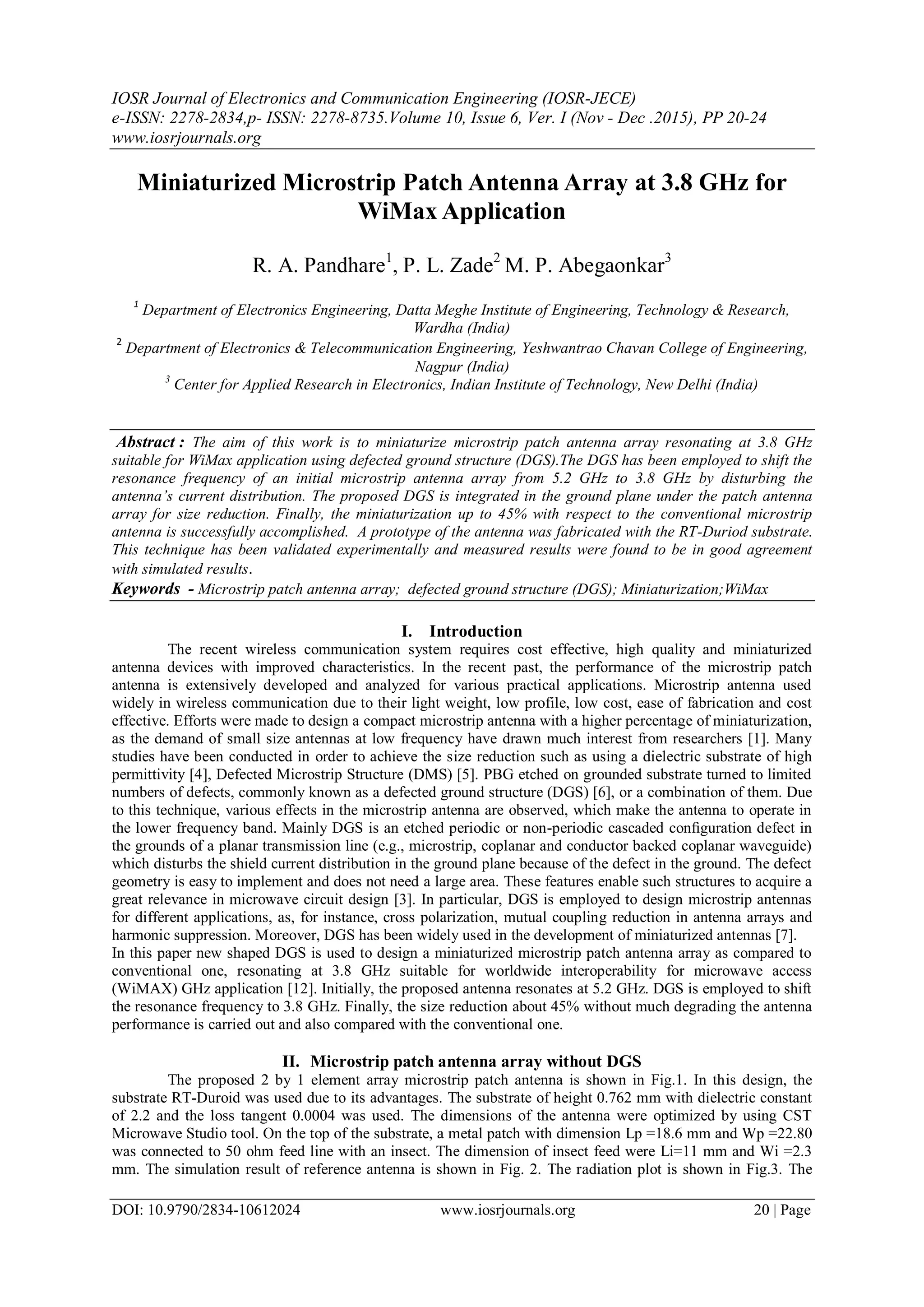 IOSR Journal of Electronics and Communication Engineering (IOSR-JECE)
e-ISSN: 2278-2834,p- ISSN: 2278-8735.Volume 10, Issue 6, Ver. I (Nov - Dec .2015), PP 20-24
www.iosrjournals.org
DOI: 10.9790/2834-10612024 www.iosrjournals.org 20 | Page
Miniaturized Microstrip Patch Antenna Array at 3.8 GHz for
WiMax Application
R. A. Pandhare1
, P. L. Zade2
M. P. Abegaonkar3
1
Department of Electronics Engineering, Datta Meghe Institute of Engineering, Technology & Research,
Wardha (India)
2
Department of Electronics & Telecommunication Engineering, Yeshwantrao Chavan College of Engineering,
Nagpur (India)
3
Center for Applied Research in Electronics, Indian Institute of Technology, New Delhi (India)
Abstract : The aim of this work is to miniaturize microstrip patch antenna array resonating at 3.8 GHz
suitable for WiMax application using defected ground structure (DGS).The DGS has been employed to shift the
resonance frequency of an initial microstrip antenna array from 5.2 GHz to 3.8 GHz by disturbing the
antenna’s current distribution. The proposed DGS is integrated in the ground plane under the patch antenna
array for size reduction. Finally, the miniaturization up to 45% with respect to the conventional microstrip
antenna is successfully accomplished. A prototype of the antenna was fabricated with the RT-Duriod substrate.
This technique has been validated experimentally and measured results were found to be in good agreement
with simulated results.
Keywords - Microstrip patch antenna array; defected ground structure (DGS); Miniaturization;WiMax
I. Introduction
The recent wireless communication system requires cost effective, high quality and miniaturized
antenna devices with improved characteristics. In the recent past, the performance of the microstrip patch
antenna is extensively developed and analyzed for various practical applications. Microstrip antenna used
widely in wireless communication due to their light weight, low profile, low cost, ease of fabrication and cost
effective. Efforts were made to design a compact microstrip antenna with a higher percentage of miniaturization,
as the demand of small size antennas at low frequency have drawn much interest from researchers [1]. Many
studies have been conducted in order to achieve the size reduction such as using a dielectric substrate of high
permittivity [4], Defected Microstrip Structure (DMS) [5]. PBG etched on grounded substrate turned to limited
numbers of defects, commonly known as a defected ground structure (DGS) [6], or a combination of them. Due
to this technique, various effects in the microstrip antenna are observed, which make the antenna to operate in
the lower frequency band. Mainly DGS is an etched periodic or non-periodic cascaded conﬁguration defect in
the grounds of a planar transmission line (e.g., microstrip, coplanar and conductor backed coplanar waveguide)
which disturbs the shield current distribution in the ground plane because of the defect in the ground. The defect
geometry is easy to implement and does not need a large area. These features enable such structures to acquire a
great relevance in microwave circuit design [3]. In particular, DGS is employed to design microstrip antennas
for different applications, as, for instance, cross polarization, mutual coupling reduction in antenna arrays and
harmonic suppression. Moreover, DGS has been widely used in the development of miniaturized antennas [7].
In this paper new shaped DGS is used to design a miniaturized microstrip patch antenna array as compared to
conventional one, resonating at 3.8 GHz suitable for worldwide interoperability for microwave access
(WiMAX) GHz application [12]. Initially, the proposed antenna resonates at 5.2 GHz. DGS is employed to shift
the resonance frequency to 3.8 GHz. Finally, the size reduction about 45% without much degrading the antenna
performance is carried out and also compared with the conventional one.
II. Microstrip patch antenna array without DGS
The proposed 2 by 1 element array microstrip patch antenna is shown in Fig.1. In this design, the
substrate RT-Duroid was used due to its advantages. The substrate of height 0.762 mm with dielectric constant
of 2.2 and the loss tangent 0.0004 was used. The dimensions of the antenna were optimized by using CST
Microwave Studio tool. On the top of the substrate, a metal patch with dimension Lp =18.6 mm and Wp =22.80
was connected to 50 ohm feed line with an insect. The dimension of insect feed were Li=11 mm and Wi =2.3
mm. The simulation result of reference antenna is shown in Fig. 2. The radiation plot is shown in Fig.3. The
 