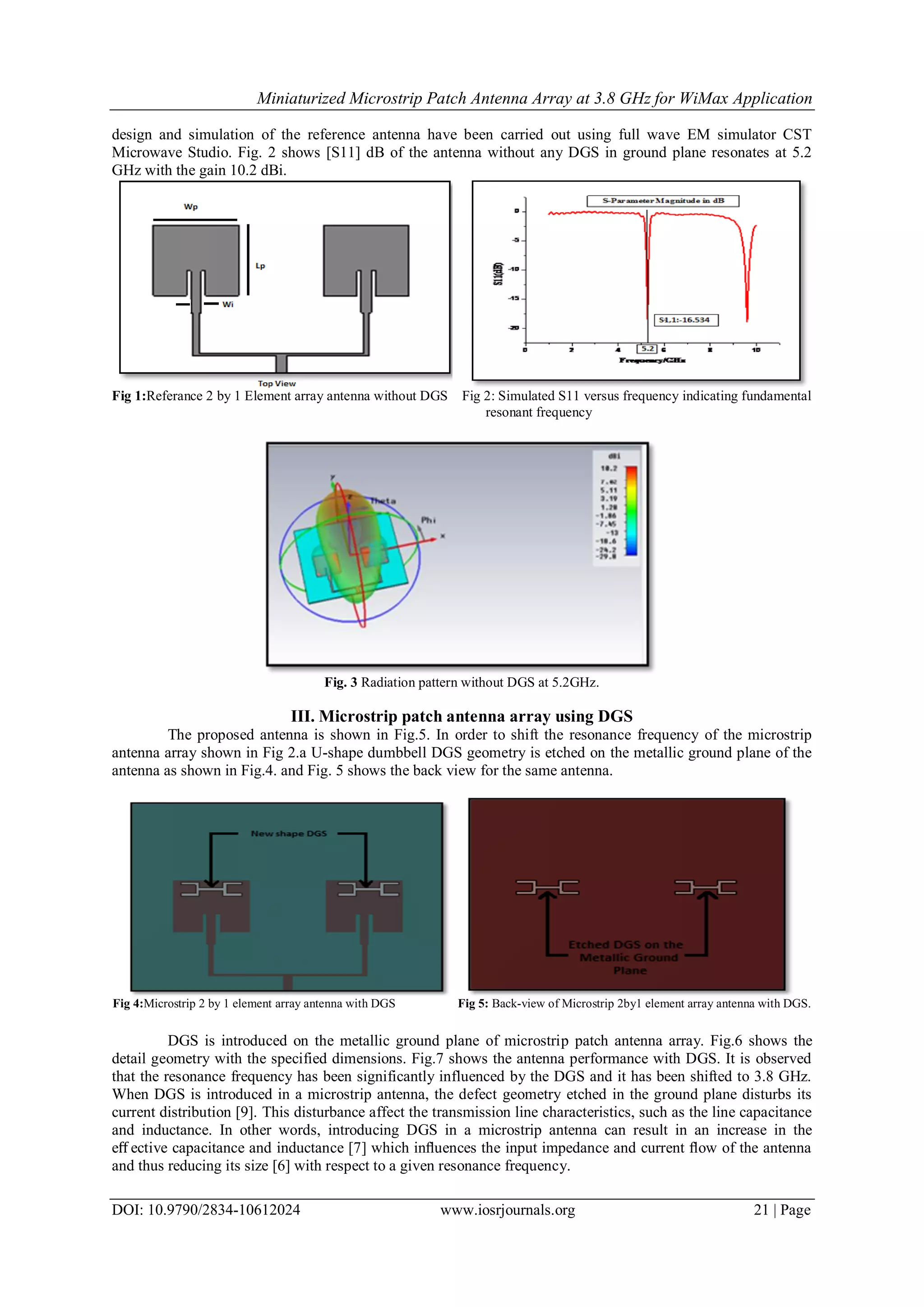 Miniaturized Microstrip Patch Antenna Array at 3.8 GHz for WiMax Application
DOI: 10.9790/2834-10612024 www.iosrjournals.org 21 | Page
design and simulation of the reference antenna have been carried out using full wave EM simulator CST
Microwave Studio. Fig. 2 shows [S11] dB of the antenna without any DGS in ground plane resonates at 5.2
GHz with the gain 10.2 dBi.
Fig 1:Referance 2 by 1 Element array antenna without DGS Fig 2: Simulated S11 versus frequency indicating fundamental
resonant frequency
Fig. 3 Radiation pattern without DGS at 5.2GHz.
III. Microstrip patch antenna array using DGS
The proposed antenna is shown in Fig.5. In order to shift the resonance frequency of the microstrip
antenna array shown in Fig 2.a U-shape dumbbell DGS geometry is etched on the metallic ground plane of the
antenna as shown in Fig.4. and Fig. 5 shows the back view for the same antenna.
Fig 4:Microstrip 2 by 1 element array antenna with DGS Fig 5: Back-view of Microstrip 2by1 element array antenna with DGS.
DGS is introduced on the metallic ground plane of microstrip patch antenna array. Fig.6 shows the
detail geometry with the specified dimensions. Fig.7 shows the antenna performance with DGS. It is observed
that the resonance frequency has been significantly influenced by the DGS and it has been shifted to 3.8 GHz.
When DGS is introduced in a microstrip antenna, the defect geometry etched in the ground plane disturbs its
current distribution [9]. This disturbance affect the transmission line characteristics, such as the line capacitance
and inductance. In other words, introducing DGS in a microstrip antenna can result in an increase in the
eﬀ ective capacitance and inductance [7] which inﬂuences the input impedance and current ﬂow of the antenna
and thus reducing its size [6] with respect to a given resonance frequency.
 