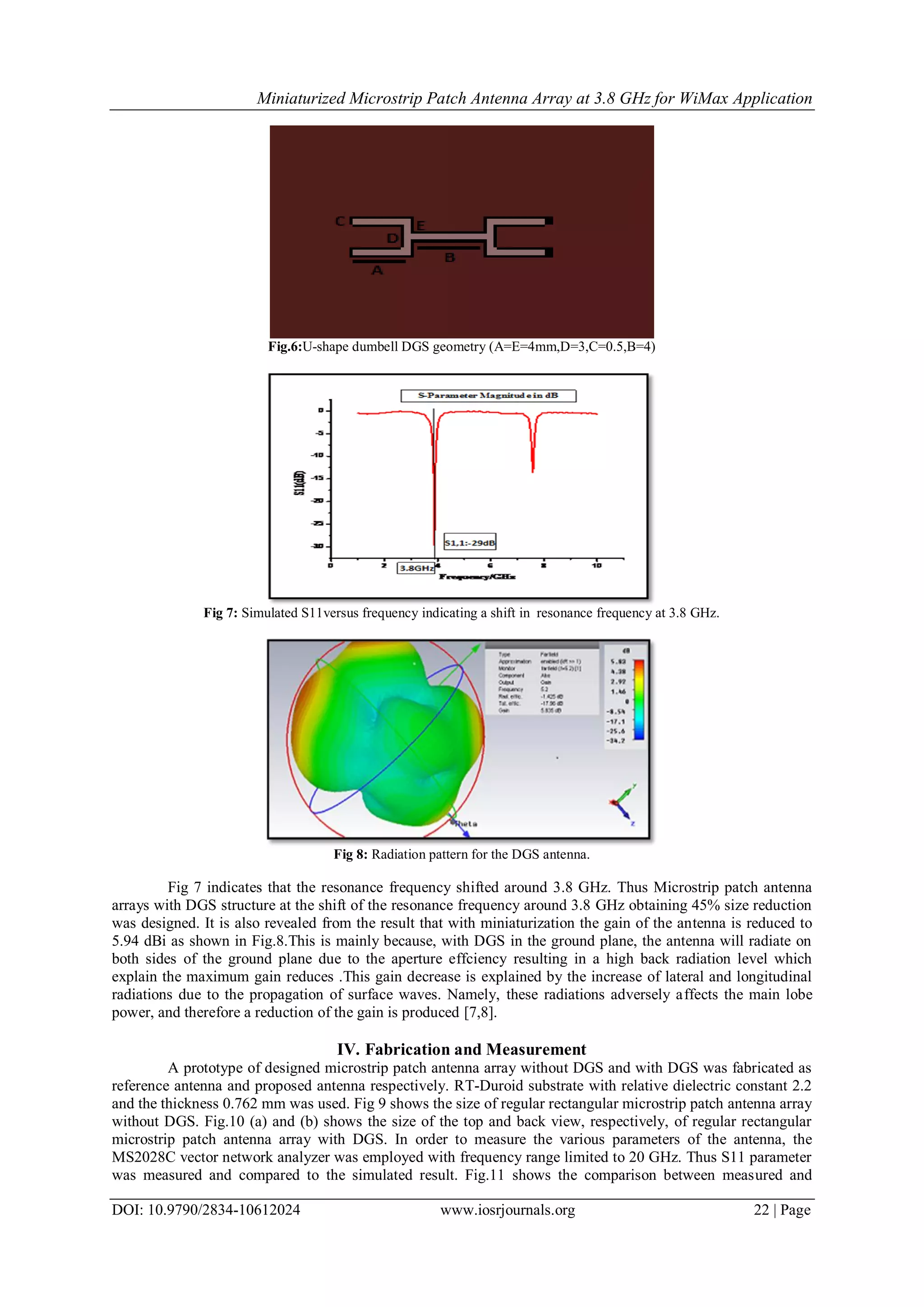 Miniaturized Microstrip Patch Antenna Array at 3.8 GHz for WiMax Application
DOI: 10.9790/2834-10612024 www.iosrjournals.org 22 | Page
Fig.6:U-shape dumbell DGS geometry (A=E=4mm,D=3,C=0.5,B=4)
Fig 7: Simulated S11versus frequency indicating a shift in resonance frequency at 3.8 GHz.
Fig 8: Radiation pattern for the DGS antenna.
Fig 7 indicates that the resonance frequency shifted around 3.8 GHz. Thus Microstrip patch antenna
arrays with DGS structure at the shift of the resonance frequency around 3.8 GHz obtaining 45% size reduction
was designed. It is also revealed from the result that with miniaturization the gain of the antenna is reduced to
5.94 dBi as shown in Fig.8.This is mainly because, with DGS in the ground plane, the antenna will radiate on
both sides of the ground plane due to the aperture effciency resulting in a high back radiation level which
explain the maximum gain reduces .This gain decrease is explained by the increase of lateral and longitudinal
radiations due to the propagation of surface waves. Namely, these radiations adversely affects the main lobe
power, and therefore a reduction of the gain is produced [7,8].
IV. Fabrication and Measurement
A prototype of designed microstrip patch antenna array without DGS and with DGS was fabricated as
reference antenna and proposed antenna respectively. RT-Duroid substrate with relative dielectric constant 2.2
and the thickness 0.762 mm was used. Fig 9 shows the size of regular rectangular microstrip patch antenna array
without DGS. Fig.10 (a) and (b) shows the size of the top and back view, respectively, of regular rectangular
microstrip patch antenna array with DGS. In order to measure the various parameters of the antenna, the
MS2028C vector network analyzer was employed with frequency range limited to 20 GHz. Thus S11 parameter
was measured and compared to the simulated result. Fig.11 shows the comparison between measured and
 