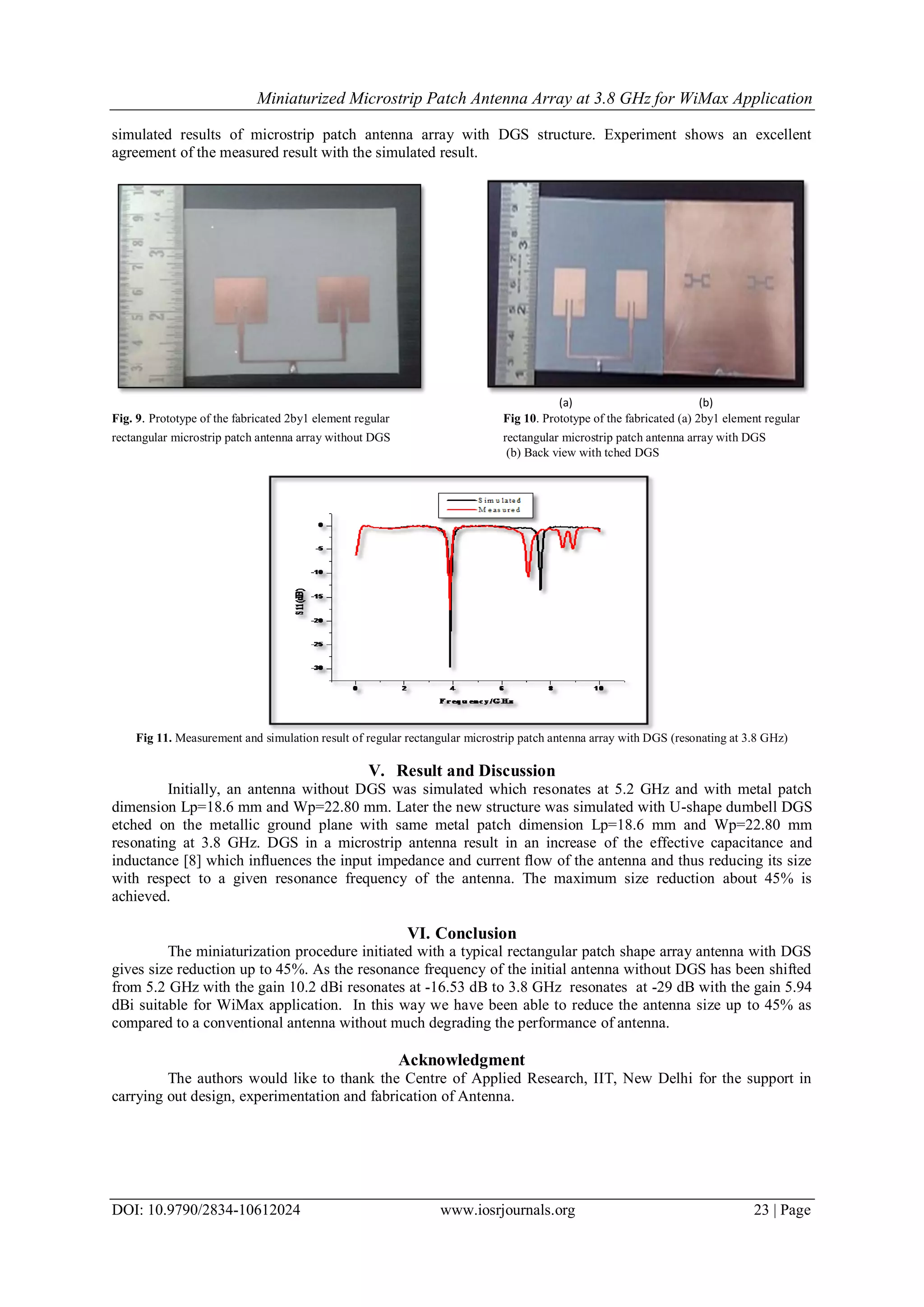 Miniaturized Microstrip Patch Antenna Array at 3.8 GHz for WiMax Application
DOI: 10.9790/2834-10612024 www.iosrjournals.org 23 | Page
simulated results of microstrip patch antenna array with DGS structure. Experiment shows an excellent
agreement of the measured result with the simulated result.
(a) (b)
Fig. 9. Prototype of the fabricated 2by1 element regular Fig 10. Prototype of the fabricated (a) 2by1 element regular
rectangular microstrip patch antenna array without DGS rectangular microstrip patch antenna array with DGS
(b) Back view with tched DGS
Fig 11. Measurement and simulation result of regular rectangular microstrip patch antenna array with DGS (resonating at 3.8 GHz)
V. Result and Discussion
Initially, an antenna without DGS was simulated which resonates at 5.2 GHz and with metal patch
dimension Lp=18.6 mm and Wp=22.80 mm. Later the new structure was simulated with U-shape dumbell DGS
etched on the metallic ground plane with same metal patch dimension Lp=18.6 mm and Wp=22.80 mm
resonating at 3.8 GHz. DGS in a microstrip antenna result in an increase of the effective capacitance and
inductance [8] which inﬂuences the input impedance and current ﬂow of the antenna and thus reducing its size
with respect to a given resonance frequency of the antenna. The maximum size reduction about 45% is
achieved.
VI. Conclusion
The miniaturization procedure initiated with a typical rectangular patch shape array antenna with DGS
gives size reduction up to 45%. As the resonance frequency of the initial antenna without DGS has been shifted
from 5.2 GHz with the gain 10.2 dBi resonates at -16.53 dB to 3.8 GHz resonates at -29 dB with the gain 5.94
dBi suitable for WiMax application. In this way we have been able to reduce the antenna size up to 45% as
compared to a conventional antenna without much degrading the performance of antenna.
Acknowledgment
The authors would like to thank the Centre of Applied Research, IIT, New Delhi for the support in
carrying out design, experimentation and fabrication of Antenna.
 