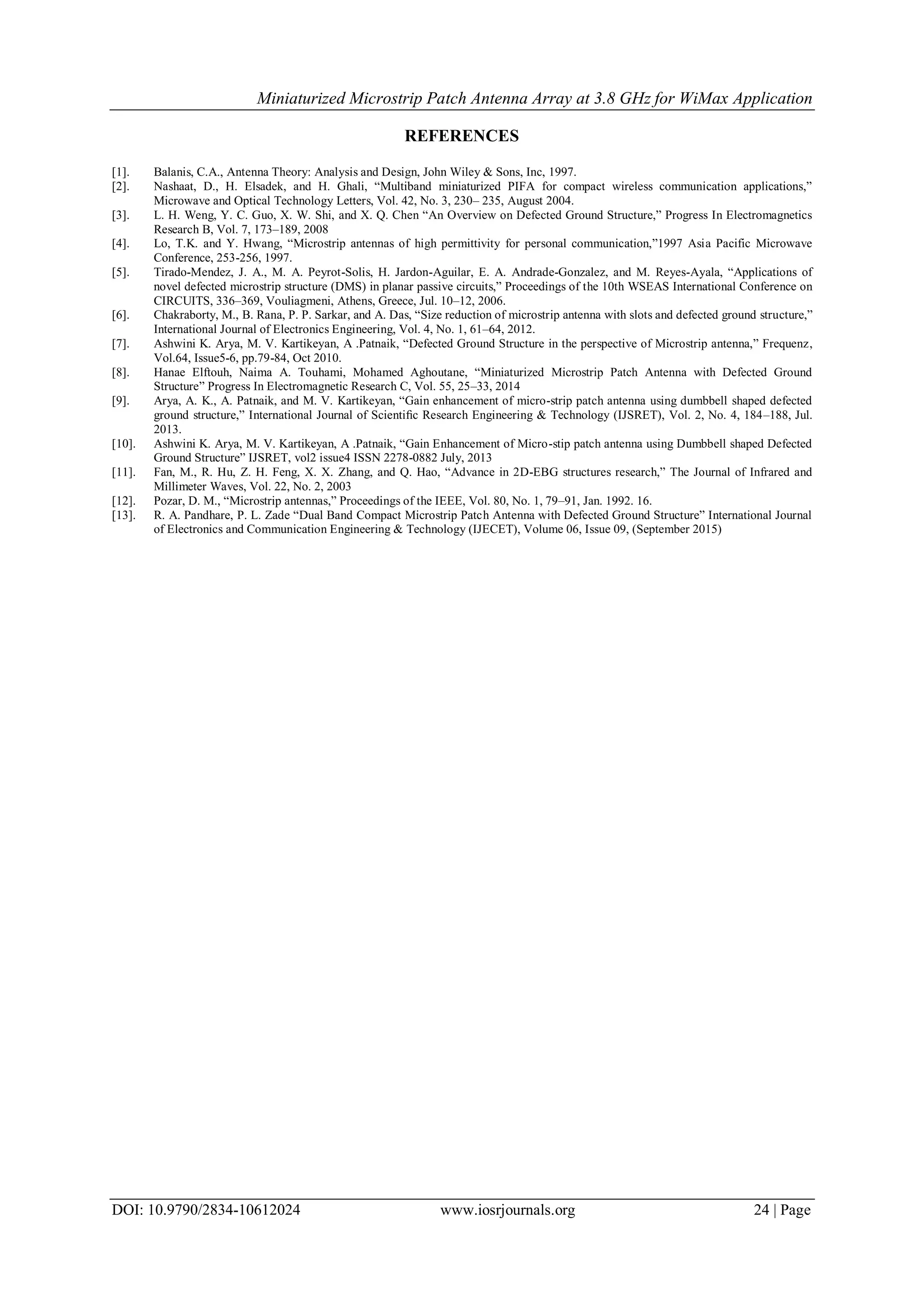 Miniaturized Microstrip Patch Antenna Array at 3.8 GHz for WiMax Application
DOI: 10.9790/2834-10612024 www.iosrjournals.org 24 | Page
REFERENCES
[1]. Balanis, C.A., Antenna Theory: Analysis and Design, John Wiley & Sons, Inc, 1997.
[2]. Nashaat, D., H. Elsadek, and H. Ghali, “Multiband miniaturized PIFA for compact wireless communication applications,”
Microwave and Optical Technology Letters, Vol. 42, No. 3, 230– 235, August 2004.
[3]. L. H. Weng, Y. C. Guo, X. W. Shi, and X. Q. Chen “An Overview on Defected Ground Structure,” Progress In Electromagnetics
Research B, Vol. 7, 173–189, 2008
[4]. Lo, T.K. and Y. Hwang, “Microstrip antennas of high permittivity for personal communication,”1997 Asia Pacific Microwave
Conference, 253-256, 1997.
[5]. Tirado-Mendez, J. A., M. A. Peyrot-Solis, H. Jardon-Aguilar, E. A. Andrade-Gonzalez, and M. Reyes-Ayala, “Applications of
novel defected microstrip structure (DMS) in planar passive circuits,” Proceedings of the 10th WSEAS International Conference on
CIRCUITS, 336–369, Vouliagmeni, Athens, Greece, Jul. 10–12, 2006.
[6]. Chakraborty, M., B. Rana, P. P. Sarkar, and A. Das, “Size reduction of microstrip antenna with slots and defected ground structure,”
International Journal of Electronics Engineering, Vol. 4, No. 1, 61–64, 2012.
[7]. Ashwini K. Arya, M. V. Kartikeyan, A .Patnaik, “Defected Ground Structure in the perspective of Microstrip antenna,” Frequenz,
Vol.64, Issue5-6, pp.79-84, Oct 2010.
[8]. Hanae Elftouh, Naima A. Touhami, Mohamed Aghoutane, “Miniaturized Microstrip Patch Antenna with Defected Ground
Structure” Progress In Electromagnetic Research C, Vol. 55, 25–33, 2014
[9]. Arya, A. K., A. Patnaik, and M. V. Kartikeyan, “Gain enhancement of micro-strip patch antenna using dumbbell shaped defected
ground structure,” International Journal of Scientiﬁc Research Engineering & Technology (IJSRET), Vol. 2, No. 4, 184–188, Jul.
2013.
[10]. Ashwini K. Arya, M. V. Kartikeyan, A .Patnaik, “Gain Enhancement of Micro-stip patch antenna using Dumbbell shaped Defected
Ground Structure” IJSRET, vol2 issue4 ISSN 2278-0882 July, 2013
[11]. Fan, M., R. Hu, Z. H. Feng, X. X. Zhang, and Q. Hao, “Advance in 2D-EBG structures research,” The Journal of Infrared and
Millimeter Waves, Vol. 22, No. 2, 2003
[12]. Pozar, D. M., “Microstrip antennas,” Proceedings of the IEEE, Vol. 80, No. 1, 79–91, Jan. 1992. 16.
[13]. R. A. Pandhare, P. L. Zade “Dual Band Compact Microstrip Patch Antenna with Defected Ground Structure” International Journal
of Electronics and Communication Engineering & Technology (IJECET), Volume 06, Issue 09, (September 2015)
 
