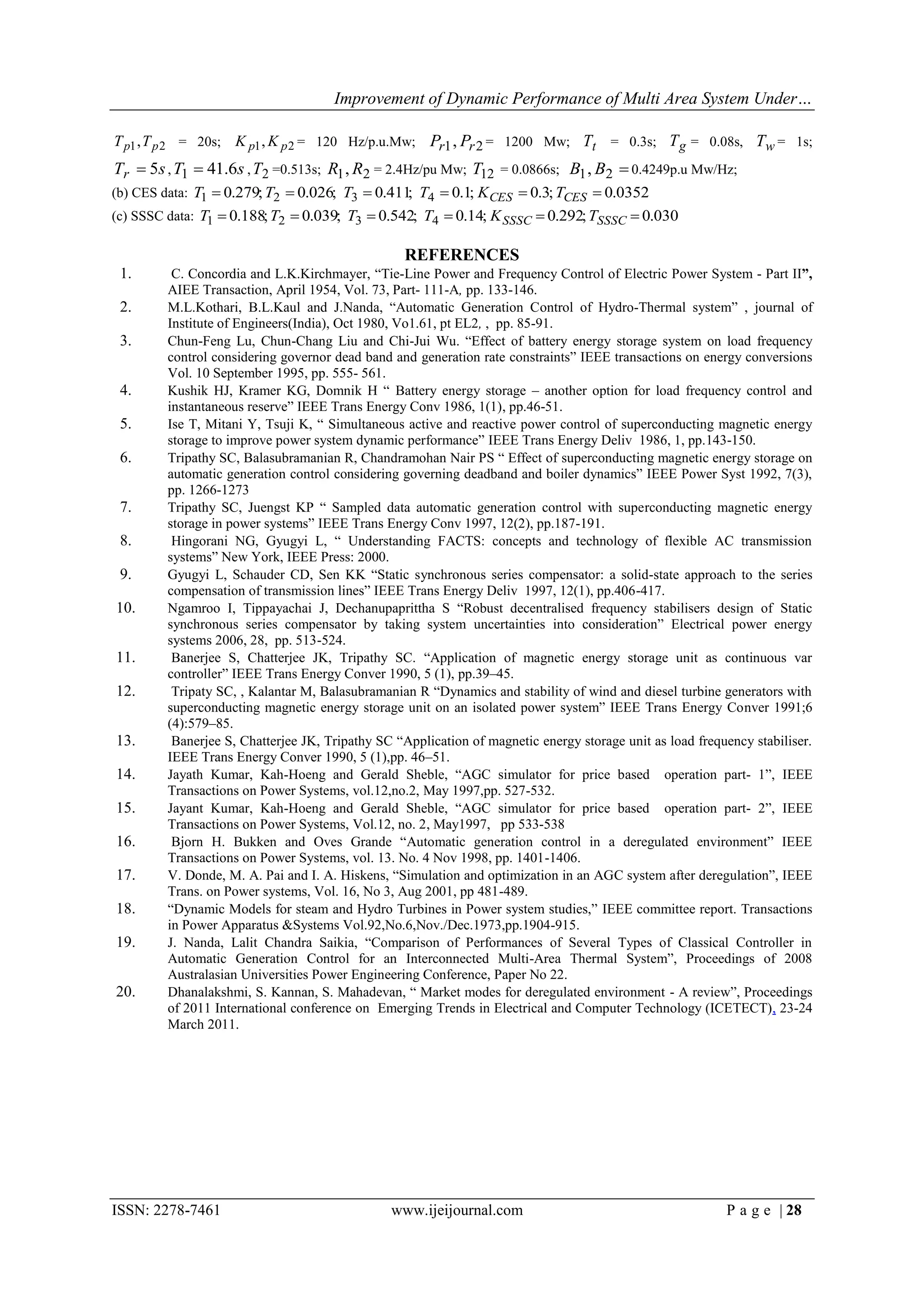 Improvement of Dynamic Performance of Multi Area System Under…

T p1 , T p 2 = 20s; K p1 , K p 2 = 120 Hz/p.u.Mw; Pr1 , Pr 2 = 1200 Mw; Tt = 0.3s; T g = 0.08s, Tw = 1s;
Tr  5s , T1  41.6s , T2 =0.513s; R1 , R2 = 2.4Hz/pu Mw; T12 = 0.0866s; B1 , B2  0.4249p.u Mw/Hz;
(b) CES data: T1  0.279; T2  0.026; T3  0.411 T4  0.1; K CES  0.3; TCES  0.0352
                                                ;
(c) SSSC data: T1  0.188; T2  0.039; T3  0.542; T4  0.14; K SSSC  0.292; TSSSC  0.030

                                                 REFERENCES
 1.      C. Concordia and L.K.Kirchmayer, “Tie-Line Power and Frequency Control of Electric Power System - Part II”,
        AIEE Transaction, April 1954, Vol. 73, Part- 111-A, pp. 133-146.
 2.     M.L.Kothari, B.L.Kaul and J.Nanda, “Automatic Generation Control of Hydro-Thermal system” , journal of
        Institute of Engineers(India), Oct 1980, Vo1.61, pt EL2, , pp. 85-91.
 3.     Chun-Feng Lu, Chun-Chang Liu and Chi-Jui Wu. “Effect of battery energy storage system on load frequency
        control considering governor dead band and generation rate constraints” IEEE transactions on energy conversions
        Vol. 10 September 1995, pp. 555- 561.
 4.     Kushik HJ, Kramer KG, Domnik H “ Battery energy storage – another option for load frequency control and
        instantaneous reserve” IEEE Trans Energy Conv 1986, 1(1), pp.46-51.
 5.     Ise T, Mitani Y, Tsuji K, “ Simultaneous active and reactive power control of superconducting magnetic energy
        storage to improve power system dynamic performance” IEEE Trans Energy Deliv 1986, 1, pp.143-150.
 6.     Tripathy SC, Balasubramanian R, Chandramohan Nair PS “ Effect of superconducting magnetic energy storage on
        automatic generation control considering governing deadband and boiler dynamics” IEEE Power Syst 1992, 7(3),
        pp. 1266-1273
 7.     Tripathy SC, Juengst KP “ Sampled data automatic generation control with superconducting magnetic energy
        storage in power systems” IEEE Trans Energy Conv 1997, 12(2), pp.187-191.
 8.      Hingorani NG, Gyugyi L, “ Understanding FACTS: concepts and technology of flexible AC transmission
        systems” New York, IEEE Press: 2000.
 9.     Gyugyi L, Schauder CD, Sen KK “Static synchronous series compensator: a solid-state approach to the series
        compensation of transmission lines” IEEE Trans Energy Deliv 1997, 12(1), pp.406-417.
10.     Ngamroo I, Tippayachai J, Dechanupaprittha S “Robust decentralised frequency stabilisers design of Static
        synchronous series compensator by taking system uncertainties into consideration” Electrical power energy
        systems 2006, 28, pp. 513-524.
11.      Banerjee S, Chatterjee JK, Tripathy SC. “Application of magnetic energy storage unit as continuous var
        controller” IEEE Trans Energy Conver 1990, 5 (1), pp.39–45.
12.      Tripaty SC, , Kalantar M, Balasubramanian R “Dynamics and stability of wind and diesel turbine generators with
        superconducting magnetic energy storage unit on an isolated power system” IEEE Trans Energy Conver 1991;6
        (4):579–85.
13.      Banerjee S, Chatterjee JK, Tripathy SC “Application of magnetic energy storage unit as load frequency stabiliser.
        IEEE Trans Energy Conver 1990, 5 (1),pp. 46–51.
14.     Jayath Kumar, Kah-Hoeng and Gerald Sheble, “AGC simulator for price based operation part- 1”, IEEE
        Transactions on Power Systems, vol.12,no.2, May 1997,pp. 527-532.
15.     Jayant Kumar, Kah-Hoeng and Gerald Sheble, “AGC simulator for price based operation part- 2”, IEEE
        Transactions on Power Systems, Vol.12, no. 2, May1997, pp 533-538
16.      Bjorn H. Bukken and Oves Grande “Automatic generation control in a deregulated environment” IEEE
        Transactions on Power Systems, vol. 13. No. 4 Nov 1998, pp. 1401-1406.
17.     V. Donde, M. A. Pai and I. A. Hiskens, “Simulation and optimization in an AGC system after deregulation”, IEEE
        Trans. on Power systems, Vol. 16, No 3, Aug 2001, pp 481-489.
18.     “Dynamic Models for steam and Hydro Turbines in Power system studies,” IEEE committee report. Transactions
        in Power Apparatus &Systems Vol.92,No.6,Nov./Dec.1973,pp.1904-915.
19.     J. Nanda, Lalit Chandra Saikia, “Comparison of Performances of Several Types of Classical Controller in
        Automatic Generation Control for an Interconnected Multi-Area Thermal System”, Proceedings of 2008
        Australasian Universities Power Engineering Conference, Paper No 22.
20.     Dhanalakshmi, S. Kannan, S. Mahadevan, “ Market modes for deregulated environment - A review”, Proceedings
        of 2011 International conference on Emerging Trends in Electrical and Computer Technology (ICETECT), 23-24
        March 2011.




ISSN: 2278-7461                                www.ijeijournal.com                                        P a g e | 28
 