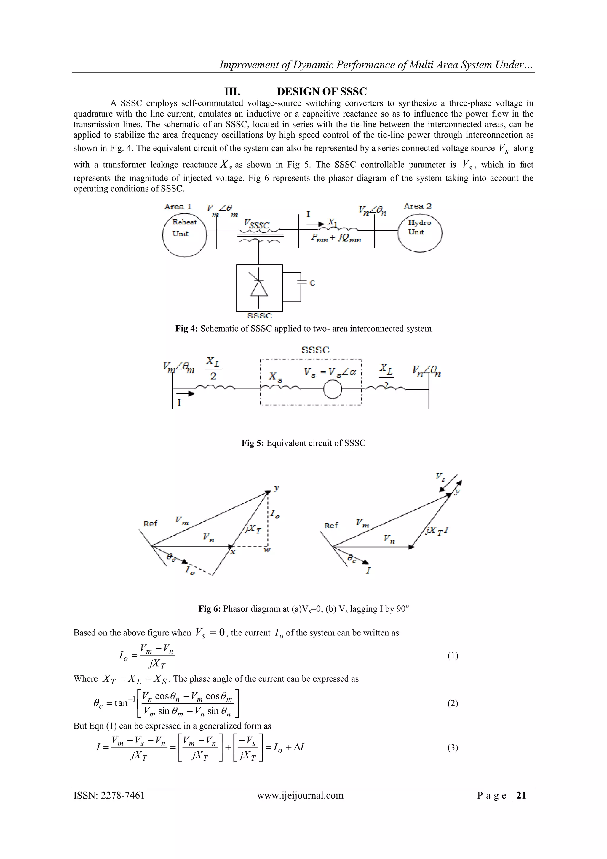 Improvement of Dynamic Performance of Multi Area System Under…

                                         III.            DESIGN OF SSSC
          A SSSC employs self-commutated voltage-source switching converters to synthesize a three-phase voltage in
quadrature with the line current, emulates an inductive or a capacitive reactance so as to influence the power flow in the
transmission lines. The schematic of an SSSC, located in series with the tie-line between the interconnected areas, can be
applied to stabilize the area frequency oscillations by high speed control of the tie-line power through interconnection as
shown in Fig. 4. The equivalent circuit of the system can also be represented by a series connected voltage source V s along
with a transformer leakage reactance X s as shown in Fig 5. The SSSC controllable parameter is V s , which in fact
represents the magnitude of injected voltage. Fig 6 represents the phasor diagram of the system taking into account the
operating conditions of SSSC.




                           Fig 4: Schematic of SSSC applied to two- area interconnected system




                                                Fig 5: Equivalent circuit of SSSC




                                  Fig 6: Phasor diagram at (a)Vs=0; (b) Vs lagging I by 90o

Based on the above figure when   Vs  0 , the current I o of the system can be written as
                V  Vn
            Io  m                                                                                  (1)
                  jX T
Where X T  X L  X S . The phase angle of the current can be expressed as
                 Vn cos  n  Vm cos  m 
      c  tan 1                                                                                 (2)
                  Vm sin  m  Vn sin  n 
But Eqn (1) can be expressed in a generalized form as
           Vm  V s  Vn  Vm  Vn    V s        
      I                                         I o  I                                    (3)
               jX T       jX T   jX T            


ISSN: 2278-7461                                     www.ijeijournal.com                                     P a g e | 21
 