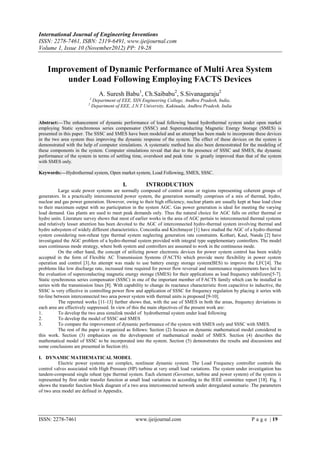International Journal of Engineering Inventions
ISSN: 2278-7461, ISBN: 2319-6491, www.ijeijournal.com
Volume 1, Issue 10 (November2012) PP: 19-28


    Improvement of Dynamic Performance of Multi Area System
        under Load Following Employing FACTS Devices
                                 A. Suresh Babu1, Ch.Saibabu2, S.Sivanagaraju2
                          1
                              Department of EEE, SSN Engineering College, Andhra Pradesh, India,
                          2
                              Department of EEE, J.N.T University, Kakinada, Andhra Pradesh, India


Abstract:––The enhancement of dynamic performance of load following based hydrothermal system under open market
employing Static synchronous series compensator (SSSC) and Superconducting Magnetic Energy Storage (SMES) is
presented in this paper. The SSSC and SMES have been modeled and an attempt has been made to incorporate these devices
in the two area system thus improving the dynamic response of the system. The effect of these devices on the system is
demonstrated with the help of computer simulations. A systematic method has also been demonstrated for the modeling of
these components in the system. Computer simulations reveal that due to the presence of SSSC and SMES, the dynamic
performance of the system in terms of settling time, overshoot and peak time is greatly improved than that of the system
with SMES only.

Keywords:––Hydrothermal system, Open market system, Load Following, SMES, SSSC.

                                             I.         INTRODUCTION
           Large scale power systems are normally composed of control areas or regions representing coherent groups of
generators. In a practically interconnected power system, the generation normally comprises of a mix of thermal, hydro,
nuclear and gas power generation. However, owing to their high efficiency, nuclear plants are usually kept at base load close
to their maximum output with no participation in the system AGC. Gas power generation is ideal for meeting the varying
load demand. Gas plants are used to meet peak demands only. Thus the natural choice for AGC falls on either thermal or
hydro units. Literature survey shows that most of earlier works in the area of AGC pertain to interconnected thermal systems
and relatively lesser attention has been devoted to the AGC of interconnected hydro-thermal system involving thermal and
hydro subsystem of widely different characteristics. Concordia and Kirchmayer [1] have studied the AGC of a hydro-thermal
system considering non-reheat type thermal system neglecting generation rate constraints. Kothari, Kaul, Nanda [2] have
investigated the AGC problem of a hydro-thermal system provided with integral type supplementary controllers. The model
uses continuous mode strategy, where both system and controllers are assumed to work in the continuous mode.
           On the other hand, the concept of utilizing power electronic devices for power system control has been widely
accepted in the form of Flexible AC Transmission Systems (FACTS) which provide more flexibility in power system
operation and control [3].An attempt was made to use battery energy storage system(BES) to improve the LFC[4]. The
problems like low discharge rate, increased time required for power flow reversal and maintenance requirements have led to
the evaluation of superconducting magnetic energy storage (SMES) for their applications as load frequency stabilizers[5-7].
Static synchronous series compensator (SSSC) in one of the important member of FACTS family which can be installed in
series with the transmission lines [8]. With capability to change its reactance characteristic from capacitive to inductive, the
SSSC is very effective in controlling power flow and application of SSSC for frequency regulation by placing it series with
tie-line between interconnected two area power system with thermal units is proposed [9-10].
           The reported works [11-13] further shows that, with the use of SMES in both the areas, frequency deviations in
each area are effectively suppressed. In view of this the main objectives of the present work are:
1.         To develop the two area simulink model of hydrothermal system under load following
2.         To develop the model of SSSC and SMES
3.         To compare the improvement of dynamic performance of the system with SMES only and SSSC with SMES.
           The rest of the paper is organized as follows: Section (2) focuses on dynamic mathematical model considered in
this work. Section (3) emphasizes on the development of mathematical model of SMES. Section (4) describes the
mathematical model of SSSC to be incorporated into the system. Section (5) demonstrates the results and discussions and
some conclusions are presented in Section (6).

I. DYNAMIC MATHEMATICAL MODEL
          Electric power systems are complex, nonlinear dynamic system. The Load Frequency controller controls the
control valves associated with High Pressure (HP) turbine at very small load variations. The system under investigation has
tandem-compound single reheat type thermal system. Each element (Governor, turbine and power system) of the system is
represented by first order transfer function at small load variations in according to the IEEE committee report [18]. Fig. 1
shows the transfer function block diagram of a two area interconnected network under deregulated scenario .The parameters
of two area model are defined in Appendix.




ISSN: 2278-7461                                    www.ijeijournal.com                                          P a g e | 19
 