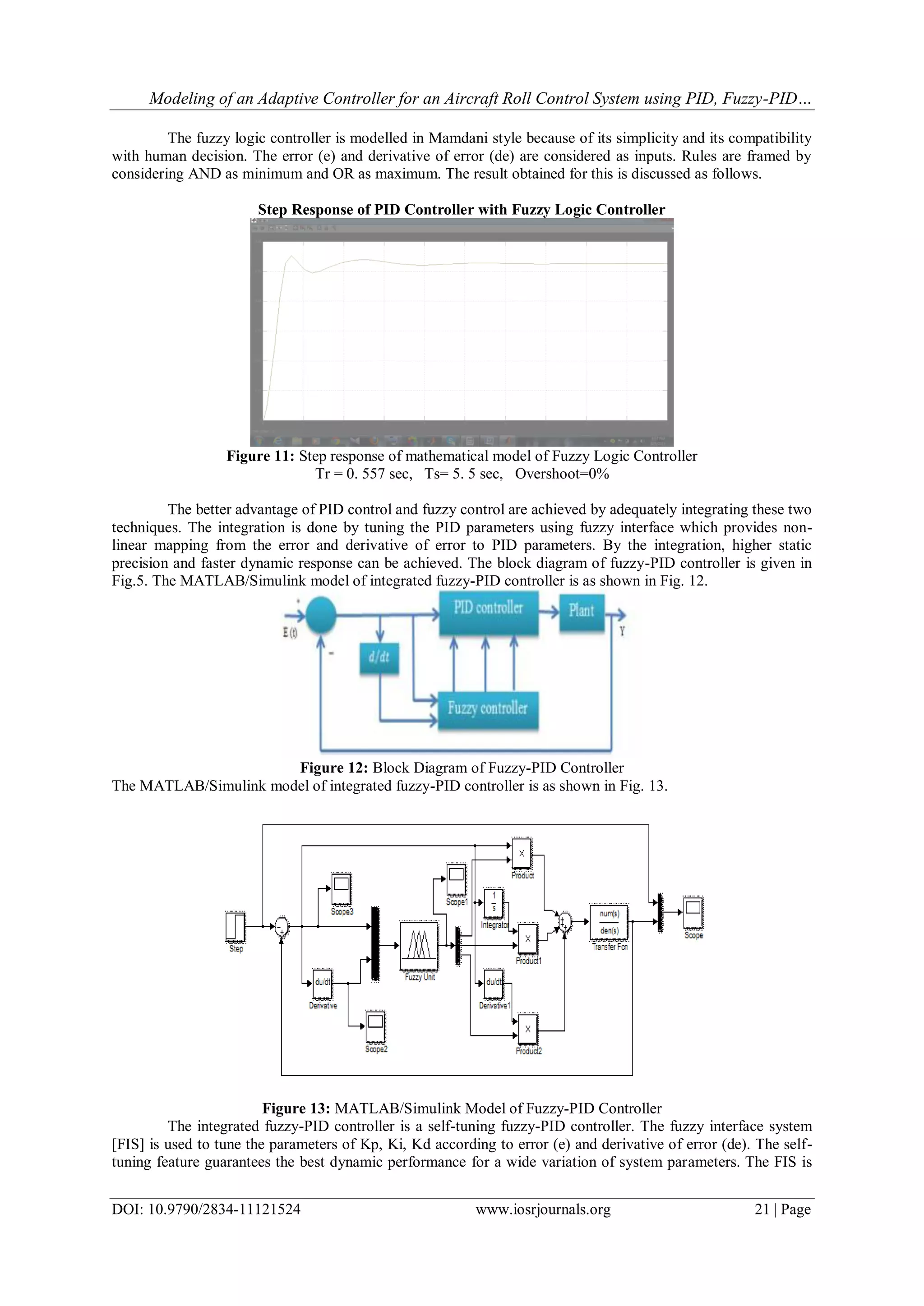 Modeling of an Adaptive Controller for an Aircraft Roll Control System using PID, Fuzzy-PID…
DOI: 10.9790/2834-11121524 www.iosrjournals.org 21 | Page
The fuzzy logic controller is modelled in Mamdani style because of its simplicity and its compatibility
with human decision. The error (e) and derivative of error (de) are considered as inputs. Rules are framed by
considering AND as minimum and OR as maximum. The result obtained for this is discussed as follows.
Step Response of PID Controller with Fuzzy Logic Controller
Figure 11: Step response of mathematical model of Fuzzy Logic Controller
Tr = 0. 557 sec, Ts= 5. 5 sec, Overshoot=0%
The better advantage of PID control and fuzzy control are achieved by adequately integrating these two
techniques. The integration is done by tuning the PID parameters using fuzzy interface which provides non-
linear mapping from the error and derivative of error to PID parameters. By the integration, higher static
precision and faster dynamic response can be achieved. The block diagram of fuzzy-PID controller is given in
Fig.5. The MATLAB/Simulink model of integrated fuzzy-PID controller is as shown in Fig. 12.
Figure 12: Block Diagram of Fuzzy-PID Controller
The MATLAB/Simulink model of integrated fuzzy-PID controller is as shown in Fig. 13.
Figure 13: MATLAB/Simulink Model of Fuzzy-PID Controller
The integrated fuzzy-PID controller is a self-tuning fuzzy-PID controller. The fuzzy interface system
[FIS] is used to tune the parameters of Kp, Ki, Kd according to error (e) and derivative of error (de). The self-
tuning feature guarantees the best dynamic performance for a wide variation of system parameters. The FIS is
 