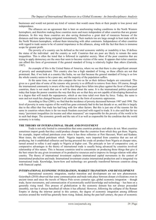 The Impact of International Businesses in a Global Economy: An Interdisciplinary Analysis
www.iosrjournals.org 29 | Page
businesses and would not permit any kind of venture that would cause them or their people to lose power and
independence.
The alliances are an agreement that is bent on ameliorating trading conditions in the North Western
hemisphere, and therefore making these countries more and more independent of other countries that are greater
distances. In this way these countries are also saving themselves a great deal of resources because of the
distances and time spans being mitigated tremendously. Their markets too are large enough to host trade with in
the North Western hemisphere, without them interacting with other continents. Independence of other countries
with regard to trade seems to be of central importance in the alliances, along with the fact that there is immense
scope for greater profit.
The poverty of a country can be defined as the total economic stability or instability it has. If defines
the status of the individual and the country as well. Countries that are poor are likely to remain the same
inequalities. This is often the trend that is followed in capitalist society. Most of the poor countries that are
trying to apply democracy are the ones that seem to become victims of the same. It appears that richer countries
can afford this form of government if the general standard of living is relatively higher than others (Gartside,
1987).
An example of this is the United States of America, where we see that there is also significant amount
of poverty and unemployment. This country also has a high standard of living, so these effects are not that
prominent. But, if we look at a country like India, we see that because the general standard of living is so low
the whole country seems to be a poor one, and the majority of the population suffers.
At the same time, we must also compare the two as far as their defence budgets are concerned. This
gives us a good idea of some of the reasons why poverty is so difficult to remove from there. Of course, though
the international community is aware of the way that things have fallen into place against the favor of these poor
countries, there is not much that can or will be done about the same. It is the international politics practiced
today that keeps the poorer countries the way that they are so that they are not capable of developing themselves
to a degree that will match the superpowers, which at one time ruled over them by force. Today, the same is
seen and not much has changed because it all continues in the form of economic oppression.
According to Diaz (2001), we find that the incidence of poverty decreased between 1987 and 1998. The
level of poverty in some regions of the world has gone extremely bad in the last decade or so, and this is largely
due to the effect that free trade has had long with few other factors. But this is just one of the reasons for the
same in countries where there is far too much freedom exercised with regard to trade. It is also said that far too
many “persistent inequalities (in income and other measures)” are responsible for the poverty of the world to be
in such bad shape. The economic growth and the rate of it as well as responsible for the condition that the world
economy is in today.
THE THEORY OF INTERNATIONAL TRADE AND INVESTMENT
Trade is not only limited to commodities that some countries produce and others do not. Most countries
sometimes import goods that they could produce cheaper than the countries from which they got them. Nigeria,
for example, import refined petroleum even when it has three refineries at Port Harcourt, Warri and Kaduna.
Most times, the refined petroleum which Nigeria imports, were imported from countries that are not oil
producing, but it established refineries and having procured the crude oil product from Nigeria at cheaper rates,
turned around to refine it and supply to Nigeria at higher cost. The principle or law of comparative cost, or
comparative advantages in the theory of international trade is usually being advanced by countries involved
relationship of this nature. This is because countries tend to concentrate on producing those things that give it
the best return for any given investment of its productive resources and to improve its foreign relation with other
country. The theory of international investment explains international capital movements in the contest of
international production and trade. International investment creates international production and is integrated via
international trade. Knowledge, know-how and technology are generally transferred between countries along
with financial capital.
INTERNATIONAL ECONOMIC INTEGRATION, MARKET TRANSITION AND DEVELOPMENT
International economic integration, market transition and development are not new phenomenon.
Geiersbach (2010) observed that some communication and trade took place between distant civilizations even in
ancient times and since the travels of Marco Polo seven centuries ago, global economic integration – though
trade, factor movements, and communication of economically useful knowledge and technology – has been on a
generally rising trend. This process of globalization in the economic domain has not always proceeded
smoothly, nor has it always benefited all whom it has affected. However, following the collapse of the Roman
Empire or during the interwar period in this century, the degree of economic integration among different
societies around the world has generally been rising. Indeed, during the past half century, the pace of economic
 