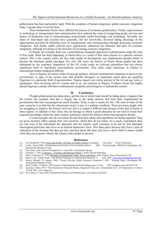 The Impact of International Businesses in a Global Economy: An Interdisciplinary Analysis
www.iosrjournals.org 30 | Page
globalization has been particularly rapid. With the exception of human integration, global economic integration
today is greater than it ever has been.
Three fundamental factors have affected the process of economic globalization. Firstly, improvements
in technology or transportation and communication have reduced the costs of transporting goods, services and
factors of production and of communicating economically useful knowledge and technology. Secondly, the
tastes of individuals and societies have generally, but not universally, favoured taking advantage of the
opportunities provided by declining costs of transportation and communication through increasing economic
integration. And thirdly, public policies have significantly influenced the character and pace of economic
integration, although not always in the direction of increasing economic integration.
In Seattle, for example, there was a manifestation of popular opposition to globalization under the rules
of free trade. What has been happening in Puerto Rico is a result of that same process in a specific national
context. This is the country where the free trade model of development was implemented decades before it
became the dominant global paradigm. For over 100 years, the history of Puerto Rican people has been
dominated by the economic imperatives of the US, living under an evolving colonialism that has always
manifested itself in significant socio-political environment. This strike made transitions in relation to
international market integration difficult.
Also in Nigeria, all sectors of the oil and gas industry, allowed multinational companies to thrive in the
environment, in spite of the various laws that prohibit foreigners or expatriates where there are qualified
Nigerians in a particular field of specialization. Nigeria import over ninety percent of the oil and gas tools or
equipments. Over-invoicing and tax evasion and so on, are common in Nigeria. Evidence shows that highly
placed Nigerians collude with these multinational companies and foreigners to defraud the country.
II. Conclusion
Though globalization has taken place, and the rate at which trade should be taking place, it appears that
the reverse has resulted. And this is largely due to the faulty policies that have been implemented by
governments that have encouraged too much freedom. There is also a reason for this. The state of some of the
poor countries is so bad that the educational sector is also in a pathetic condition. There are many people who
are struggling to improve the literacy level too, but it is indeed a difficult task because of the lack of funds in
these regions. In addition to this, those who do manage to obtain a good education do not want to waste their
acquired knowledge within the same country, and hence, search for means to better their prospects abroad.
It is these people who do not realize the fact that their talents and capabilities are being exploited. They
are given lucrative offers outside their own countries, which they do not refuse. As a result, exploitation does
not end even if the individuals are educated, and the country itself continues to be led by less educated,
shortsighted politicians that serve as an internal destructive force. This takes place because they have a lack of
realization of the situation that they get into, and they know that they only have a short while to amass wealth
while they are in power. Hence, the country sinks deeper in poverty.
References
[1]. Cox, Ronald W, 1994, Power and Profits: US Policy in Central America, Lexington: University Press of Kentucky.
[2]. Crafts, March 2000, “Globalization and Growth in the Twentieth Century”, IMF Working Paper, WP/00/44, Washington, DC,
International Monetary Fund.
[3]. Diaz, Jean, Latin American Perspectives 21 June 2001, csf.colorado.edu/lap.
[4]. Gartside, L, 1987, Commerce – A Guide to the Business World, London: Pitman Publishing.
[5]. Gbosi, Augustine N., 1999, Principles of International Trade: Theory and Policy, (Aba, Nigeria: Isaeco Press & Ind. Ltd).
[6]. Kluyver, de, “Global Trade”, The Political Imperative in International Business. 21 June, 2001. www.gmu.edu/departments/t-icp.
[7]. Mussa, Michael, 25 August, 2000, “Factors Driving Global Economic Integration”, IMF Working Paper, Washington DC:
International Monetary Fund.
[8]. Reid, Cynthia, 19 March, 1999, Journal of Multinational Financial Management. 21 June 2001, http/gort.ucad.edu/2010/129.
[9]. Sussman, Joshua 1997, “The International Financial Market, Organised Crime and International Law”, US Department of Justice,
21 June 2001. www.usdoj.gov.
[10]. Wei, Annie, 21 June, 2001, International Business and Globalization. www.lancs.ac.uk/staff.
 
