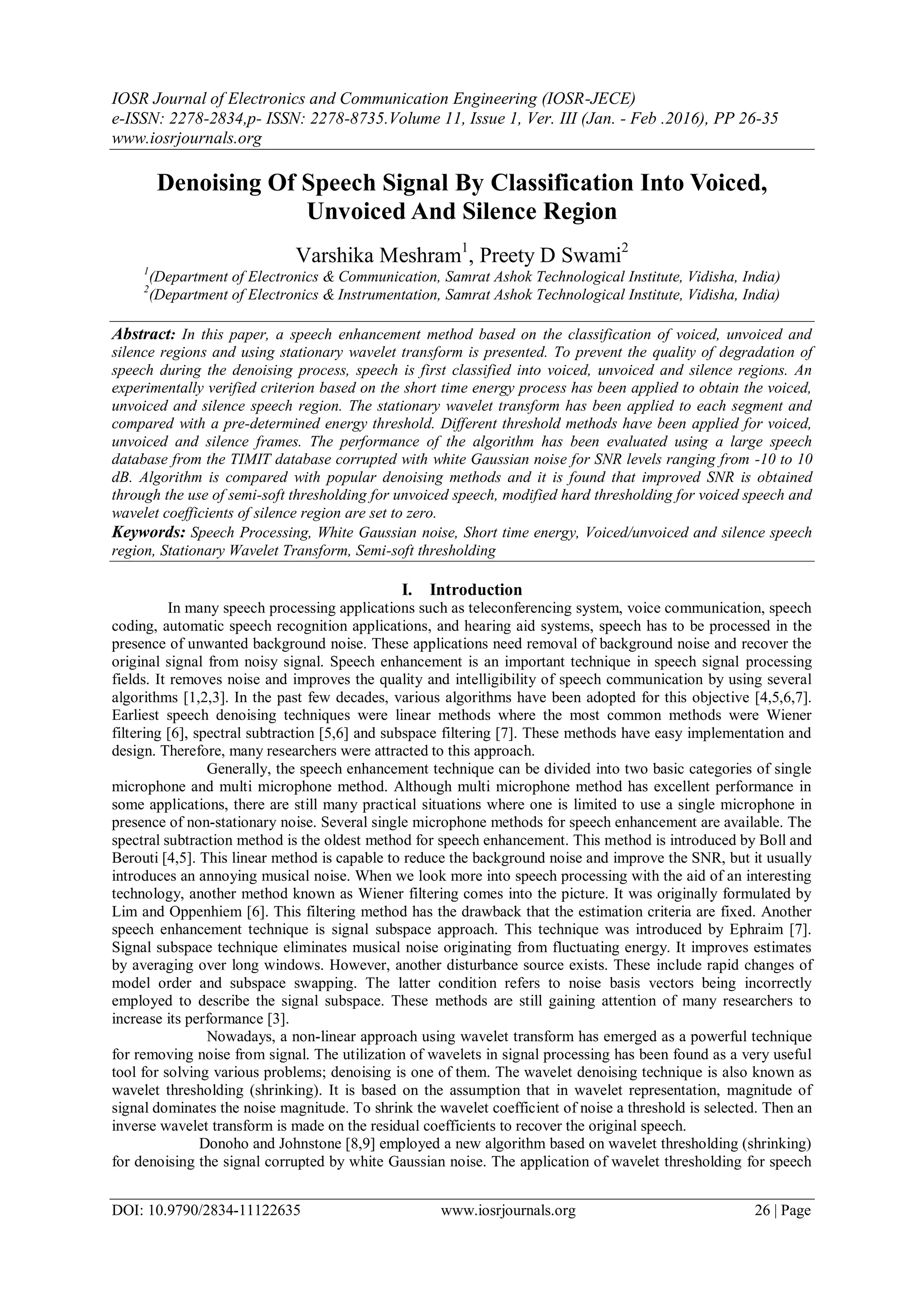 IOSR Journal of Electronics and Communication Engineering (IOSR-JECE)
e-ISSN: 2278-2834,p- ISSN: 2278-8735.Volume 11, Issue 1, Ver. III (Jan. - Feb .2016), PP 26-35
www.iosrjournals.org
DOI: 10.9790/2834-11122635 www.iosrjournals.org 26 | Page
Denoising Of Speech Signal By Classification Into Voiced,
Unvoiced And Silence Region
Varshika Meshram1
, Preety D Swami2
1
(Department of Electronics & Communication, Samrat Ashok Technological Institute, Vidisha, India)
2
(Department of Electronics & Instrumentation, Samrat Ashok Technological Institute, Vidisha, India)
Abstract: In this paper, a speech enhancement method based on the classification of voiced, unvoiced and
silence regions and using stationary wavelet transform is presented. To prevent the quality of degradation of
speech during the denoising process, speech is first classified into voiced, unvoiced and silence regions. An
experimentally verified criterion based on the short time energy process has been applied to obtain the voiced,
unvoiced and silence speech region. The stationary wavelet transform has been applied to each segment and
compared with a pre-determined energy threshold. Different threshold methods have been applied for voiced,
unvoiced and silence frames. The performance of the algorithm has been evaluated using a large speech
database from the TIMIT database corrupted with white Gaussian noise for SNR levels ranging from -10 to 10
dB. Algorithm is compared with popular denoising methods and it is found that improved SNR is obtained
through the use of semi-soft thresholding for unvoiced speech, modified hard thresholding for voiced speech and
wavelet coefficients of silence region are set to zero.
Keywords: Speech Processing, White Gaussian noise, Short time energy, Voiced/unvoiced and silence speech
region, Stationary Wavelet Transform, Semi-soft thresholding
I. Introduction
In many speech processing applications such as teleconferencing system, voice communication, speech
coding, automatic speech recognition applications, and hearing aid systems, speech has to be processed in the
presence of unwanted background noise. These applications need removal of background noise and recover the
original signal from noisy signal. Speech enhancement is an important technique in speech signal processing
fields. It removes noise and improves the quality and intelligibility of speech communication by using several
algorithms [1,2,3]. In the past few decades, various algorithms have been adopted for this objective [4,5,6,7].
Earliest speech denoising techniques were linear methods where the most common methods were Wiener
filtering [6], spectral subtraction [5,6] and subspace filtering [7]. These methods have easy implementation and
design. Therefore, many researchers were attracted to this approach.
Generally, the speech enhancement technique can be divided into two basic categories of single
microphone and multi microphone method. Although multi microphone method has excellent performance in
some applications, there are still many practical situations where one is limited to use a single microphone in
presence of non-stationary noise. Several single microphone methods for speech enhancement are available. The
spectral subtraction method is the oldest method for speech enhancement. This method is introduced by Boll and
Berouti [4,5]. This linear method is capable to reduce the background noise and improve the SNR, but it usually
introduces an annoying musical noise. When we look more into speech processing with the aid of an interesting
technology, another method known as Wiener filtering comes into the picture. It was originally formulated by
Lim and Oppenhiem [6]. This filtering method has the drawback that the estimation criteria are fixed. Another
speech enhancement technique is signal subspace approach. This technique was introduced by Ephraim [7].
Signal subspace technique eliminates musical noise originating from fluctuating energy. It improves estimates
by averaging over long windows. However, another disturbance source exists. These include rapid changes of
model order and subspace swapping. The latter condition refers to noise basis vectors being incorrectly
employed to describe the signal subspace. These methods are still gaining attention of many researchers to
increase its performance [3].
Nowadays, a non-linear approach using wavelet transform has emerged as a powerful technique
for removing noise from signal. The utilization of wavelets in signal processing has been found as a very useful
tool for solving various problems; denoising is one of them. The wavelet denoising technique is also known as
wavelet thresholding (shrinking). It is based on the assumption that in wavelet representation, magnitude of
signal dominates the noise magnitude. To shrink the wavelet coefficient of noise a threshold is selected. Then an
inverse wavelet transform is made on the residual coefficients to recover the original speech.
Donoho and Johnstone [8,9] employed a new algorithm based on wavelet thresholding (shrinking)
for denoising the signal corrupted by white Gaussian noise. The application of wavelet thresholding for speech
 
