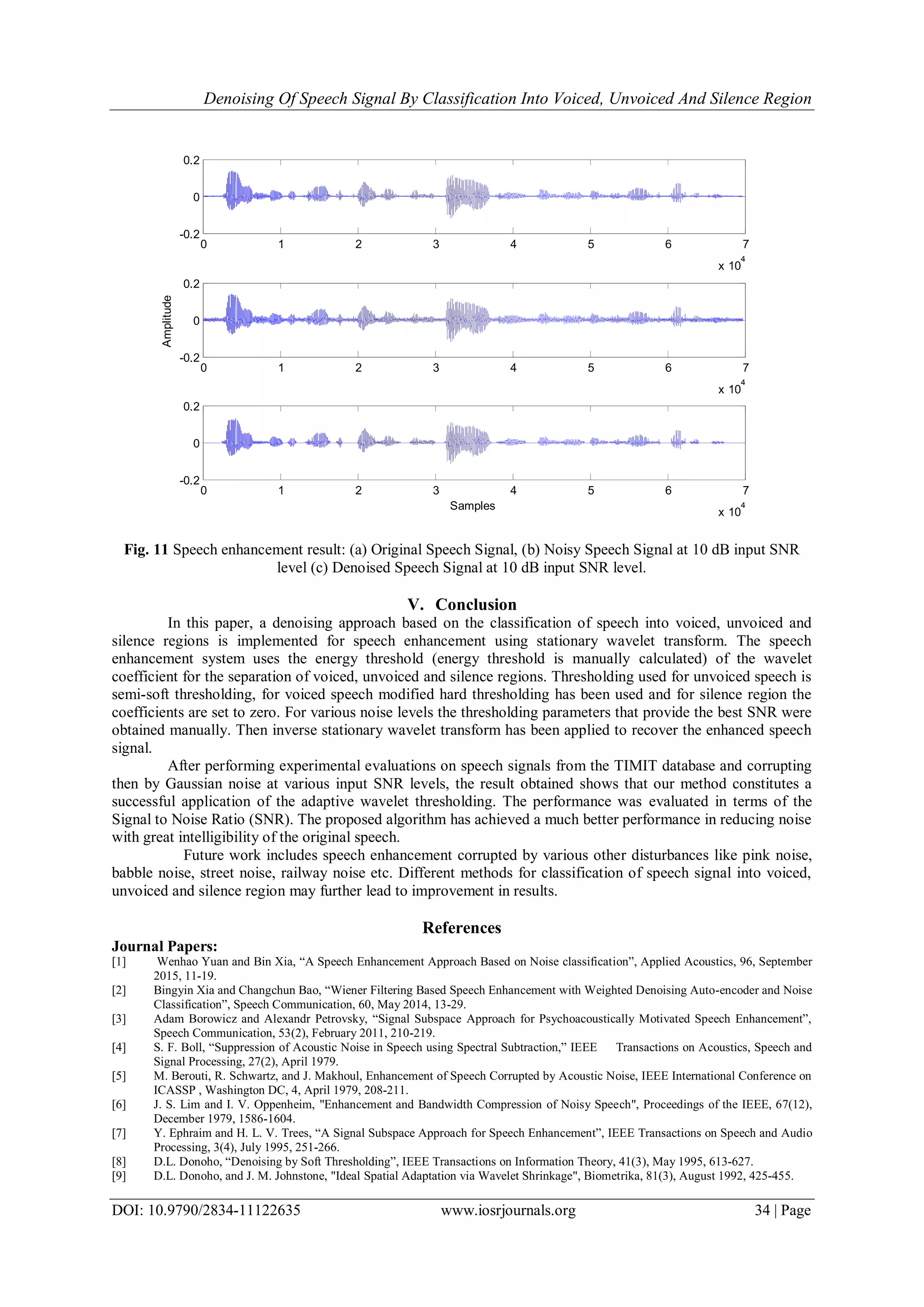 Denoising Of Speech Signal By Classification Into Voiced, Unvoiced And Silence Region
DOI: 10.9790/2834-11122635 www.iosrjournals.org 34 | Page
0 1 2 3 4 5 6 7
x 10
4
-0.2
0
0.2
0 1 2 3 4 5 6 7
x 10
4
-0.2
0
0.2
Amplitude
0 1 2 3 4 5 6 7
x 10
4
-0.2
0
0.2
Samples
Fig. 11 Speech enhancement result: (a) Original Speech Signal, (b) Noisy Speech Signal at 10 dB input SNR
level (c) Denoised Speech Signal at 10 dB input SNR level.
V. Conclusion
In this paper, a denoising approach based on the classification of speech into voiced, unvoiced and
silence regions is implemented for speech enhancement using stationary wavelet transform. The speech
enhancement system uses the energy threshold (energy threshold is manually calculated) of the wavelet
coefficient for the separation of voiced, unvoiced and silence regions. Thresholding used for unvoiced speech is
semi-soft thresholding, for voiced speech modified hard thresholding has been used and for silence region the
coefficients are set to zero. For various noise levels the thresholding parameters that provide the best SNR were
obtained manually. Then inverse stationary wavelet transform has been applied to recover the enhanced speech
signal.
After performing experimental evaluations on speech signals from the TIMIT database and corrupting
then by Gaussian noise at various input SNR levels, the result obtained shows that our method constitutes a
successful application of the adaptive wavelet thresholding. The performance was evaluated in terms of the
Signal to Noise Ratio (SNR). The proposed algorithm has achieved a much better performance in reducing noise
with great intelligibility of the original speech.
Future work includes speech enhancement corrupted by various other disturbances like pink noise,
babble noise, street noise, railway noise etc. Different methods for classification of speech signal into voiced,
unvoiced and silence region may further lead to improvement in results.
References
Journal Papers:
[1] Wenhao Yuan and Bin Xia, “A Speech Enhancement Approach Based on Noise classification”, Applied Acoustics, 96, September
2015, 11-19.
[2] Bingyin Xia and Changchun Bao, “Wiener Filtering Based Speech Enhancement with Weighted Denoising Auto-encoder and Noise
Classification”, Speech Communication, 60, May 2014, 13-29.
[3] Adam Borowicz and Alexandr Petrovsky, “Signal Subspace Approach for Psychoacoustically Motivated Speech Enhancement”,
Speech Communication, 53(2), February 2011, 210-219.
[4] S. F. Boll, “Suppression of Acoustic Noise in Speech using Spectral Subtraction,” IEEE Transactions on Acoustics, Speech and
Signal Processing, 27(2), April 1979.
[5] M. Berouti, R. Schwartz, and J. Makhoul, Enhancement of Speech Corrupted by Acoustic Noise, IEEE International Conference on
ICASSP , Washington DC, 4, April 1979, 208-211.
[6] J. S. Lim and I. V. Oppenheim, "Enhancement and Bandwidth Compression of Noisy Speech", Proceedings of the IEEE, 67(12),
December 1979, 1586-1604.
[7] Y. Ephraim and H. L. V. Trees, “A Signal Subspace Approach for Speech Enhancement”, IEEE Transactions on Speech and Audio
Processing, 3(4), July 1995, 251-266.
[8] D.L. Donoho, “Denoising by Soft Thresholding”, IEEE Transactions on Information Theory, 41(3), May 1995, 613-627.
[9] D.L. Donoho, and J. M. Johnstone, "Ideal Spatial Adaptation via Wavelet Shrinkage", Biometrika, 81(3), August 1992, 425-455.
 
