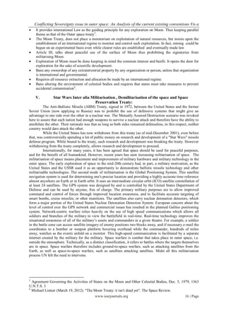 Conflicting Sovereignty issue in outer space: An Analysis of the current existing conventions Vis a
   It provides international Law as the guiding principle for any exploration on Moon. Thus keeping parallel
    theme as that of the Outer space treaty5.
   The Moon Treaty, does not place a moratorium on exploitation of natural resources, but insists upon the
    establishment of an international regime to monitor and control such exploitation. In fact, mining could be
    begun on an experimental basis even while clearer rules are established and eventually made law
   Article III, talks about peaceful use of the surface of Moon thus prohibiting the signatories from
    militarising Moon.
   Exploration of Moon must be done keeping in mind the common interest and benfit. It opens the door for
    exploration for the sake of scientific development.
   Bans any ownership of any extraterrestrial property by any organization or person, unless that organization
    is international and governmental.
   Requires all resource extraction and allocation be made by an international regime.
   Bans altering the environment of celestial bodies and requires that states must take measures to prevent
    accidental contamination6.

    V.          Star Wars Inter alia Militarisation , Demilitarisation of the space and Space
                                       Preservation Treaty:
          The Anti-Ballistic Missile (ABM) Treaty, signed in 1972, between the United States and the former
Soviet Union (now applying to Russia) was to prohibit the use of defensive systems that might give an
advantage to one side over the other in a nuclear war. The Mutually Assured Destruction scenario was invoked
here to assure that each nation had enough weapons to survive a nuclear attack and therefore have the ability to
annihilate the other. Their rationale was that as long as both sides remained defenseless, in this respect, neither
country would dare attack the other.
          While the United States has now withdrawn from this treaty (as of mid-December 2001), even before
that, was controversially spending a lot of public money on research and development of a "Star Wars" missile
defense program. While bound to the treaty, such research and development was breaking the treaty. However
withdrawing from the treaty completely, allows research and development to proceed.
          Internationally, for many years, it has been agreed that space should be used for peaceful purposes,
and for the benefit of all humankind. However, recent years has seen increasing militarisation of space. The
militarisation of space means placement and improvement of military hardware and military technology in the
outer space. The early exploration of space in the mid-20th century had, in part, a military motivation, as the
United States and the USSR used it as an opportunity to demonstrate ballistic missile technology and other
militarisable technologies. The second mode of militarisation is the Global Positioning System. This satellite
navigation system is used for determining one's precise location and providing a highly accurate time reference
almost anywhere on Earth or in Earth orbit. It uses an intermediate circular orbit (ICO) satellite constellation of
at least 24 satellites. The GPS system was designed by and is controlled by the United States Department of
Defense and can be used by anyone, free of charge. The primary military purposes are to allow improved
command and control of forces through improved location awareness, and to facilitate accurate targeting of
smart bombs, cruise missiles, or other munitions. The satellites also carry nuclear detonation detectors, which
form a major portion of the United States Nuclear Detonation Detection System. European concern about the
level of control over the GPS network and commercial issues has resulted in the planned Galileo positioning
system. Network-centric warfare relies heavily on the use of high speed communications which allows all
soldiers and branches of the military to view the battlefield in real-time. Real-time technology improves the
situational awareness of all of the military‟s assets and commanders in a given theatre. For example, a soldier
in the battle zone can access satellite imagery of enemy positions two blocks away, and if necessary e-mail the
coordinates to a bomber or weapon platform hovering overhead while the commander, hundreds of miles
away, watches as the events unfold on a monitor. This high-speed communication is facilitated by a separate
internet created by the military for the military. Space warfare is combat that takes place in outer space, i.e.
outside the atmosphere. Technically, as a distinct classification, it refers to battles where the targets themselves
are in space. Space warfare therefore includes ground-to-space warfare, such as attacking satellites from the
Earth, as well as space-to-space warfare, such as satellites attacking satellites. Midst all this militarisation
process UN felt the need to intervene.




5
  Agreement Governing the Activities of States on the Moon and Other Celestial Bodies, Dec. 5, 1979, 1363
U.N.T.S. 3
6
  Michael Listner (March 19, 2012). "The Moon Treaty: it isn't dead yet". The Space Review.
                                         www.iosrjournals.org                                    16 | Page
 